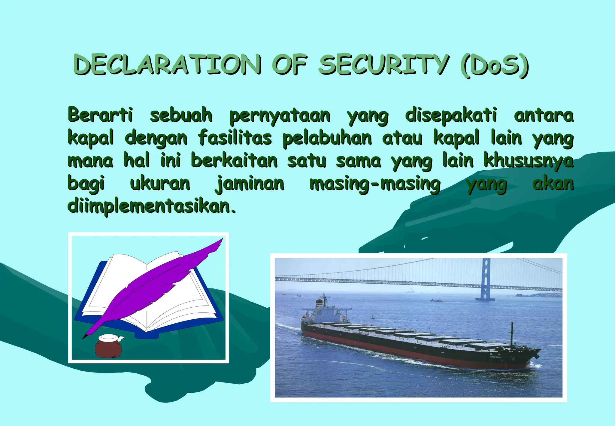 DECLARATION OF SECURITY (DoS)
DECLARATION OF SECURITY (DoS)
Berarti sebuah pernyataan yang disepakati antara
Berarti sebuah pernyataan yang disepakati antara
kapal dengan fasilitas pelabuhan atau kapal lain yang
kapal dengan fasilitas pelabuhan atau kapal lain yang
mana hal ini berkaitan satu sama yang lain khususnya
mana hal ini berkaitan satu sama yang lain khususnya
bagi ukuran jaminan masing-masing yang akan
bagi ukuran jaminan masing-masing yang akan
diimplementasikan.
diimplementasikan.
 
