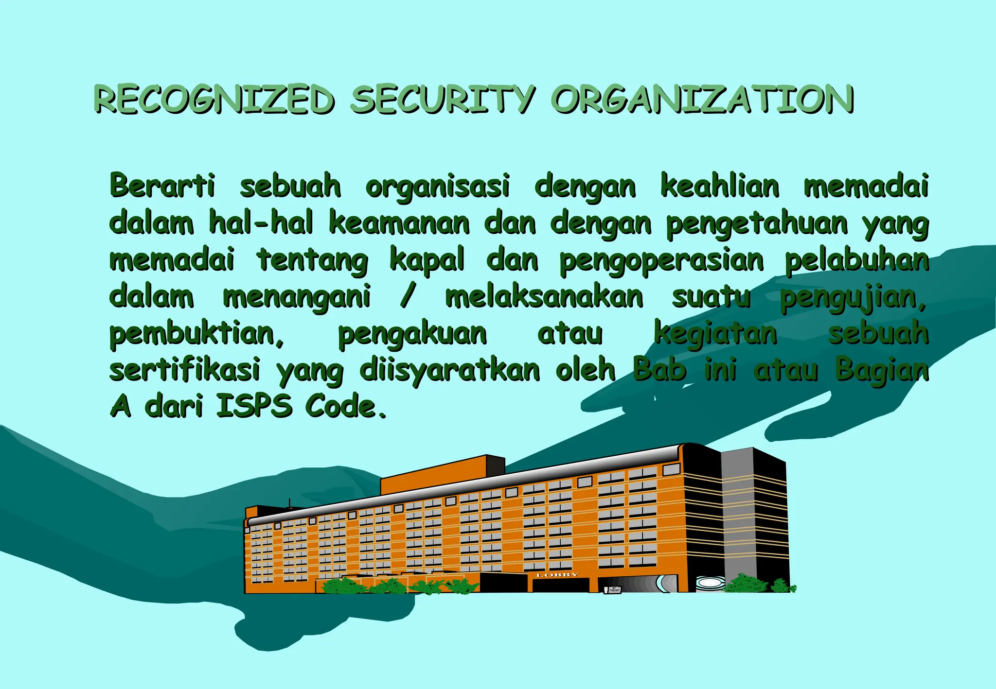 RECOGNIZED SECURITY ORGANIZATION
RECOGNIZED SECURITY ORGANIZATION
Berarti sebuah organisasi dengan keahlian memadai
Berarti sebuah organisasi dengan keahlian memadai
dalam hal-hal keamanan dan dengan pengetahuan yang
dalam hal-hal keamanan dan dengan pengetahuan yang
memadai tentang kapal dan pengoperasian pelabuhan
memadai tentang kapal dan pengoperasian pelabuhan
dalam menangani / melaksanakan suatu pengujian,
dalam menangani / melaksanakan suatu pengujian,
pembuktian, pengakuan atau kegiatan sebuah
pembuktian, pengakuan atau kegiatan sebuah
sertifikasi yang diisyaratkan oleh Bab ini atau Bagian
sertifikasi yang diisyaratkan oleh Bab ini atau Bagian
A dari ISPS Code.
A dari ISPS Code.
 