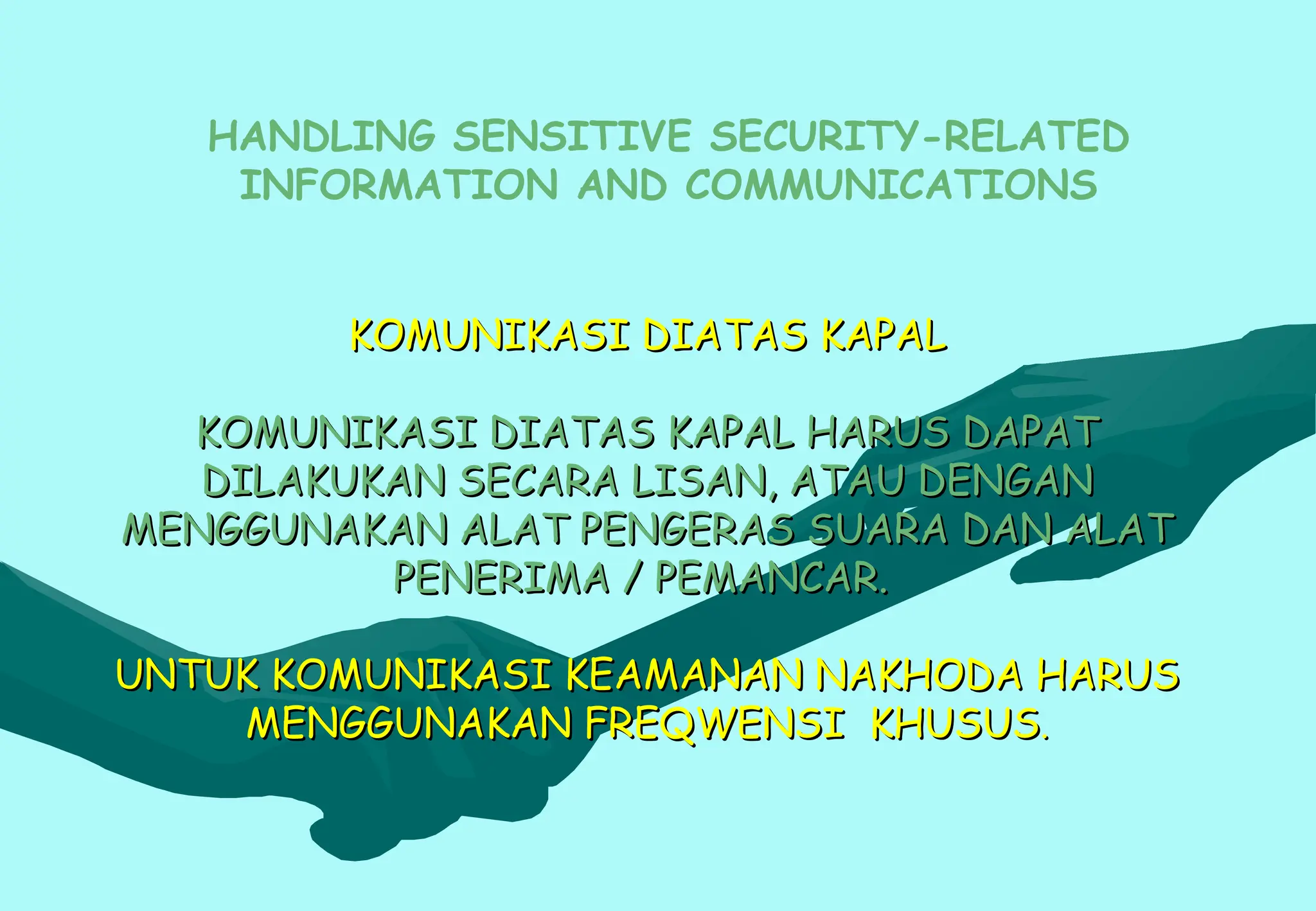 KOMUNIKASI DIATAS KAPAL
KOMUNIKASI DIATAS KAPAL
KOMUNIKASI DIATAS KAPAL HARUS DAPAT
KOMUNIKASI DIATAS KAPAL HARUS DAPAT
DILAKUKAN SECARA LISAN, ATAU DENGAN
DILAKUKAN SECARA LISAN, ATAU DENGAN
MENGGUNAKAN ALAT PENGERAS SUARA DAN ALAT
MENGGUNAKAN ALAT PENGERAS SUARA DAN ALAT
PENERIMA / PEMANCAR.
PENERIMA / PEMANCAR.
UNTUK KOMUNIKASI KEAMANAN NAKHODA HARUS
UNTUK KOMUNIKASI KEAMANAN NAKHODA HARUS
MENGGUNAKAN FREQWENSI KHUSUS
MENGGUNAKAN FREQWENSI KHUSUS.
.
HANDLING SENSITIVE SECURITY-RELATED
INFORMATION AND COMMUNICATIONS
 