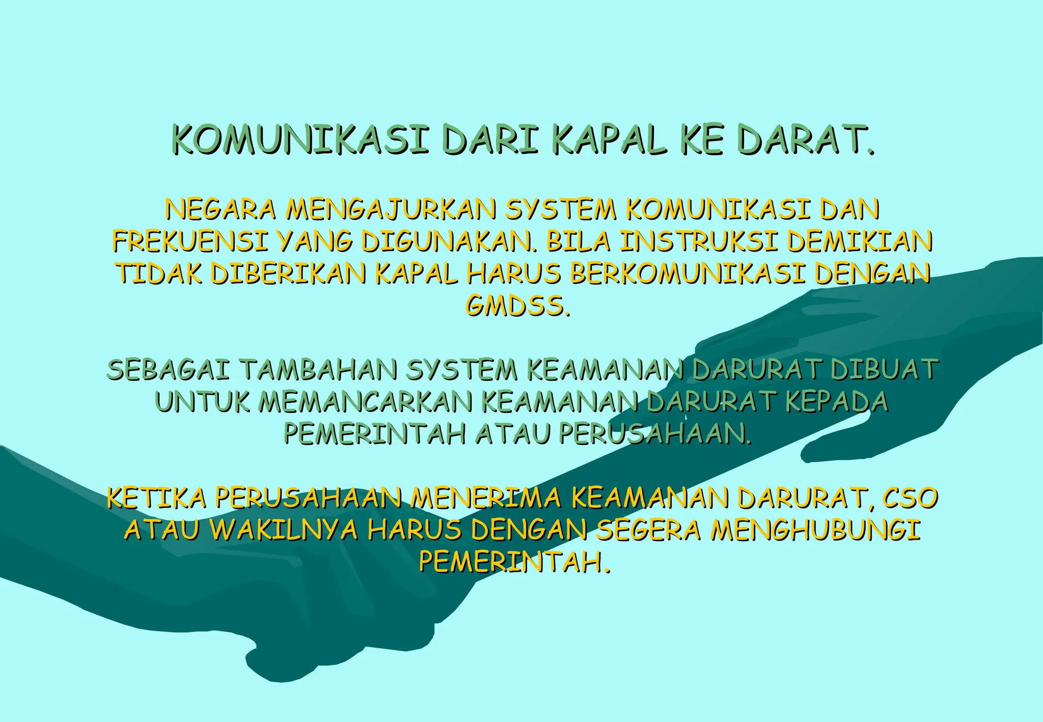 KOMUNIKASI DARI KAPAL KE DARAT.
KOMUNIKASI DARI KAPAL KE DARAT.
NEGARA MENGAJURKAN SYSTEM KOMUNIKASI DAN
NEGARA MENGAJURKAN SYSTEM KOMUNIKASI DAN
FREKUENSI YANG DIGUNAKAN. BILA INSTRUKSI DEMIKIAN
FREKUENSI YANG DIGUNAKAN. BILA INSTRUKSI DEMIKIAN
TIDAK DIBERIKAN KAPAL HARUS BERKOMUNIKASI DENGAN
TIDAK DIBERIKAN KAPAL HARUS BERKOMUNIKASI DENGAN
GMDSS.
GMDSS.
SEBAGAI TAMBAHAN SYSTEM KEAMANAN DARURAT DIBUAT
SEBAGAI TAMBAHAN SYSTEM KEAMANAN DARURAT DIBUAT
UNTUK MEMANCARKAN KEAMANAN DARURAT KEPADA
UNTUK MEMANCARKAN KEAMANAN DARURAT KEPADA
PEMERINTAH ATAU PERUSAHAAN.
PEMERINTAH ATAU PERUSAHAAN.
KETIKA PERUSAHAAN MENERIMA KEAMANAN DARURAT, CSO
KETIKA PERUSAHAAN MENERIMA KEAMANAN DARURAT, CSO
ATAU WAKILNYA HARUS DENGAN SEGERA MENGHUBUNGI
ATAU WAKILNYA HARUS DENGAN SEGERA MENGHUBUNGI
PEMERINTAH
PEMERINTAH.
.
 