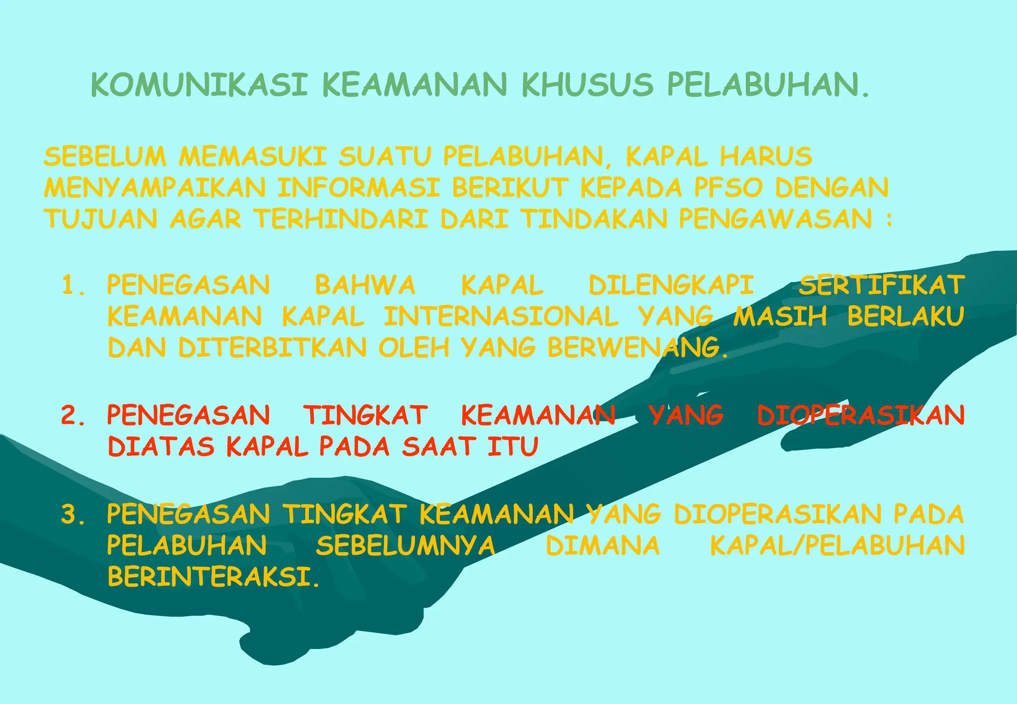 KOMUNIKASI KEAMANAN KHUSUS PELABUHAN.
SEBELUM MEMASUKI SUATU PELABUHAN, KAPAL HARUS
MENYAMPAIKAN INFORMASI BERIKUT KEPADA PFSO DENGAN
TUJUAN AGAR TERHINDARI DARI TINDAKAN PENGAWASAN :
1. PENEGASAN BAHWA KAPAL DILENGKAPI SERTIFIKAT
KEAMANAN KAPAL INTERNASIONAL YANG MASIH BERLAKU
DAN DITERBITKAN OLEH YANG BERWENANG.
2. PENEGASAN TINGKAT KEAMANAN YANG DIOPERASIKAN
DIATAS KAPAL PADA SAAT ITU
3. PENEGASAN TINGKAT KEAMANAN YANG DIOPERASIKAN PADA
PELABUHAN SEBELUMNYA DIMANA KAPAL/PELABUHAN
BERINTERAKSI.
 