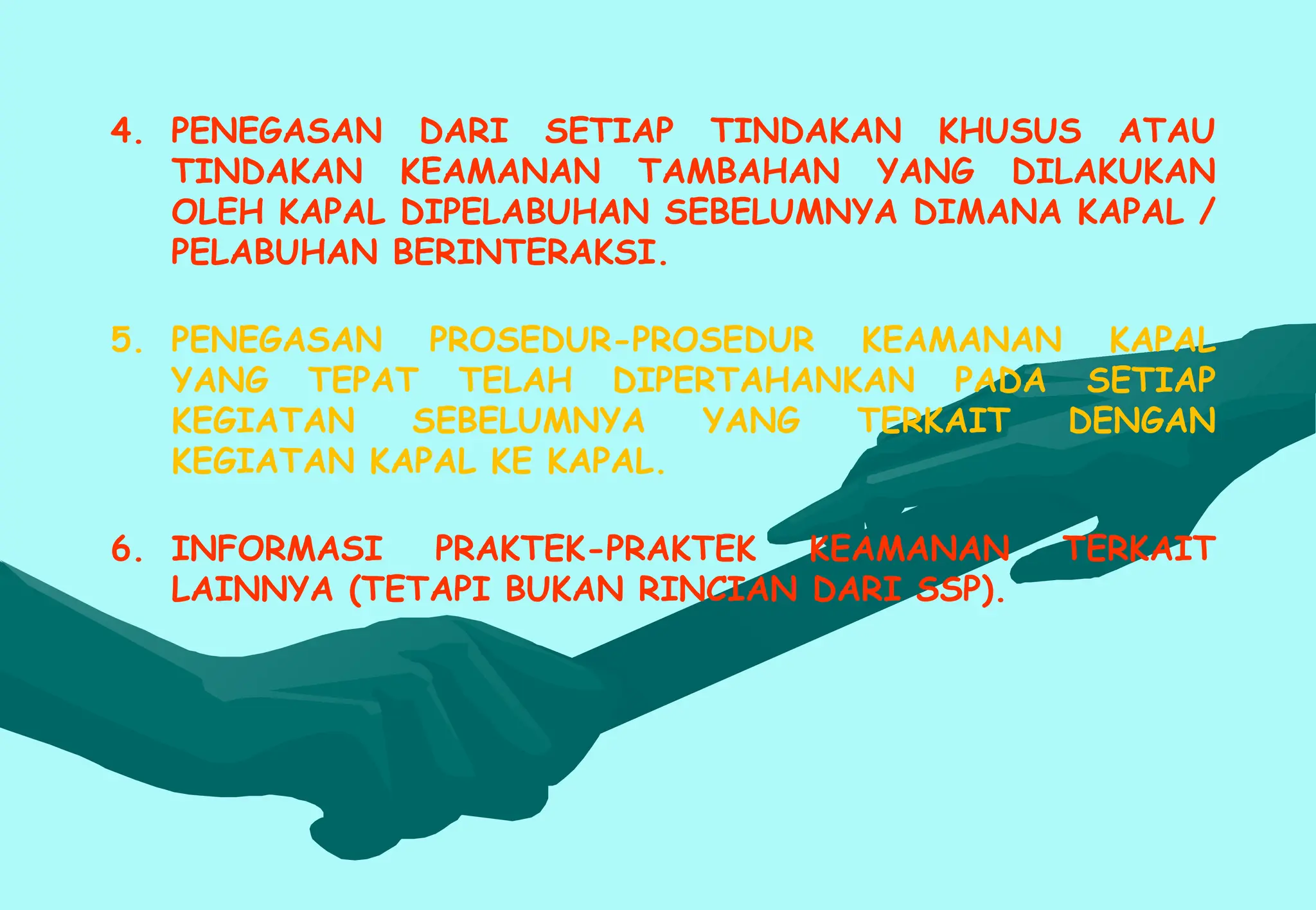 4. PENEGASAN DARI SETIAP TINDAKAN KHUSUS ATAU
TINDAKAN KEAMANAN TAMBAHAN YANG DILAKUKAN
OLEH KAPAL DIPELABUHAN SEBELUMNYA DIMANA KAPAL /
PELABUHAN BERINTERAKSI.
5. PENEGASAN PROSEDUR-PROSEDUR KEAMANAN KAPAL
YANG TEPAT TELAH DIPERTAHANKAN PADA SETIAP
KEGIATAN SEBELUMNYA YANG TERKAIT DENGAN
KEGIATAN KAPAL KE KAPAL.
6. INFORMASI PRAKTEK-PRAKTEK KEAMANAN TERKAIT
LAINNYA (TETAPI BUKAN RINCIAN DARI SSP).
 
