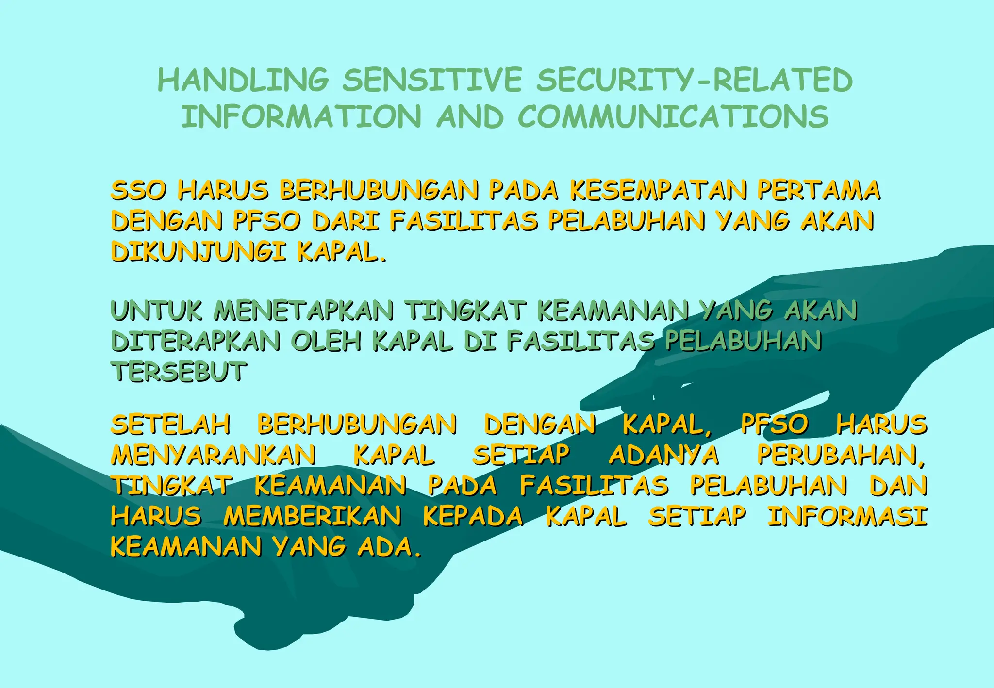 SSO HARUS BERHUBUNGAN PADA KESEMPATAN PERTAMA
SSO HARUS BERHUBUNGAN PADA KESEMPATAN PERTAMA
DENGAN PFSO DARI FASILITAS PELABUHAN YANG AKAN
DENGAN PFSO DARI FASILITAS PELABUHAN YANG AKAN
DIKUNJUNGI KAPAL.
DIKUNJUNGI KAPAL.
UNTUK MENETAPKAN TINGKAT KEAMANAN YANG AKAN
UNTUK MENETAPKAN TINGKAT KEAMANAN YANG AKAN
DITERAPKAN OLEH KAPAL DI FASILITAS PELABUHAN
DITERAPKAN OLEH KAPAL DI FASILITAS PELABUHAN
TERSEBUT
TERSEBUT
SETELAH BERHUBUNGAN DENGAN KAPAL, PFSO HARUS
SETELAH BERHUBUNGAN DENGAN KAPAL, PFSO HARUS
MENYARANKAN KAPAL SETIAP ADANYA PERUBAHAN,
MENYARANKAN KAPAL SETIAP ADANYA PERUBAHAN,
TINGKAT KEAMANAN PADA FASILITAS PELABUHAN DAN
TINGKAT KEAMANAN PADA FASILITAS PELABUHAN DAN
HARUS MEMBERIKAN KEPADA KAPAL SETIAP INFORMASI
HARUS MEMBERIKAN KEPADA KAPAL SETIAP INFORMASI
KEAMANAN YANG ADA.
KEAMANAN YANG ADA.
HANDLING SENSITIVE SECURITY-RELATED
INFORMATION AND COMMUNICATIONS
 