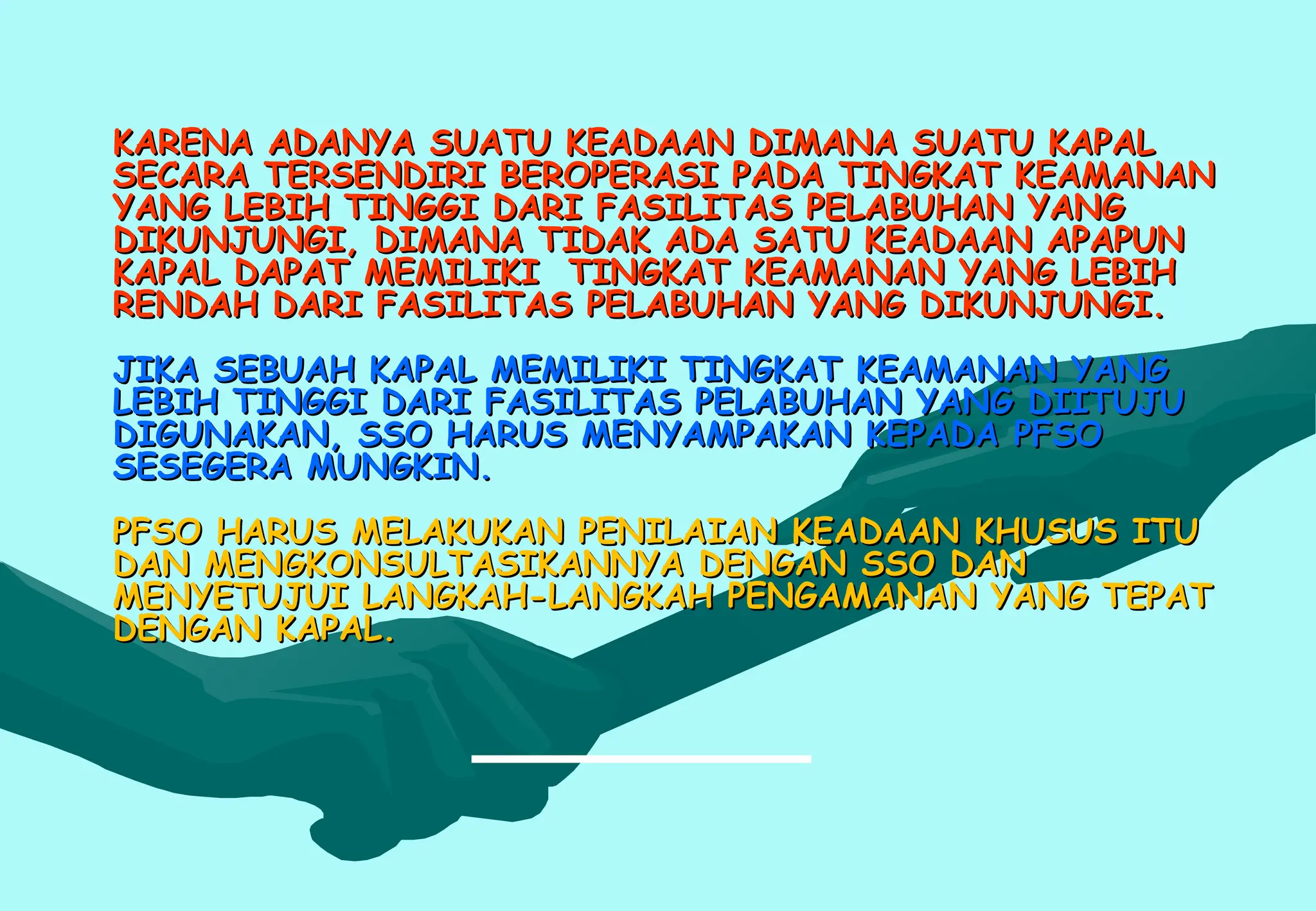 KARENA ADANYA SUATU KEADAAN DIMANA SUATU KAPAL
KARENA ADANYA SUATU KEADAAN DIMANA SUATU KAPAL
SECARA TERSENDIRI BEROPERASI PADA TINGKAT KEAMANAN
SECARA TERSENDIRI BEROPERASI PADA TINGKAT KEAMANAN
YANG LEBIH TINGGI DARI FASILITAS PELABUHAN YANG
YANG LEBIH TINGGI DARI FASILITAS PELABUHAN YANG
DIKUNJUNGI, DIMANA TIDAK ADA SATU KEADAAN APAPUN
DIKUNJUNGI, DIMANA TIDAK ADA SATU KEADAAN APAPUN
KAPAL DAPAT MEMILIKI TINGKAT KEAMANAN YANG LEBIH
KAPAL DAPAT MEMILIKI TINGKAT KEAMANAN YANG LEBIH
RENDAH DARI FASILITAS PELABUHAN YANG DIKUNJUNGI.
RENDAH DARI FASILITAS PELABUHAN YANG DIKUNJUNGI.
JIKA SEBUAH KAPAL MEMILIKI TINGKAT KEAMANAN YANG
JIKA SEBUAH KAPAL MEMILIKI TINGKAT KEAMANAN YANG
LEBIH TINGGI DARI FASILITAS PELABUHAN YANG DIITUJU
LEBIH TINGGI DARI FASILITAS PELABUHAN YANG DIITUJU
DIGUNAKAN, SSO HARUS MENYAMPAKAN KEPADA PFSO
DIGUNAKAN, SSO HARUS MENYAMPAKAN KEPADA PFSO
SESEGERA MUNGKIN.
SESEGERA MUNGKIN.
PFSO HARUS MELAKUKAN PENILAIAN KEADAAN KHUSUS ITU
PFSO HARUS MELAKUKAN PENILAIAN KEADAAN KHUSUS ITU
DAN MENGKONSULTASIKANNYA DENGAN SSO DAN
DAN MENGKONSULTASIKANNYA DENGAN SSO DAN
MENYETUJUI LANGKAH-LANGKAH PENGAMANAN YANG TEPAT
MENYETUJUI LANGKAH-LANGKAH PENGAMANAN YANG TEPAT
DENGAN KAPAL.
DENGAN KAPAL.
 