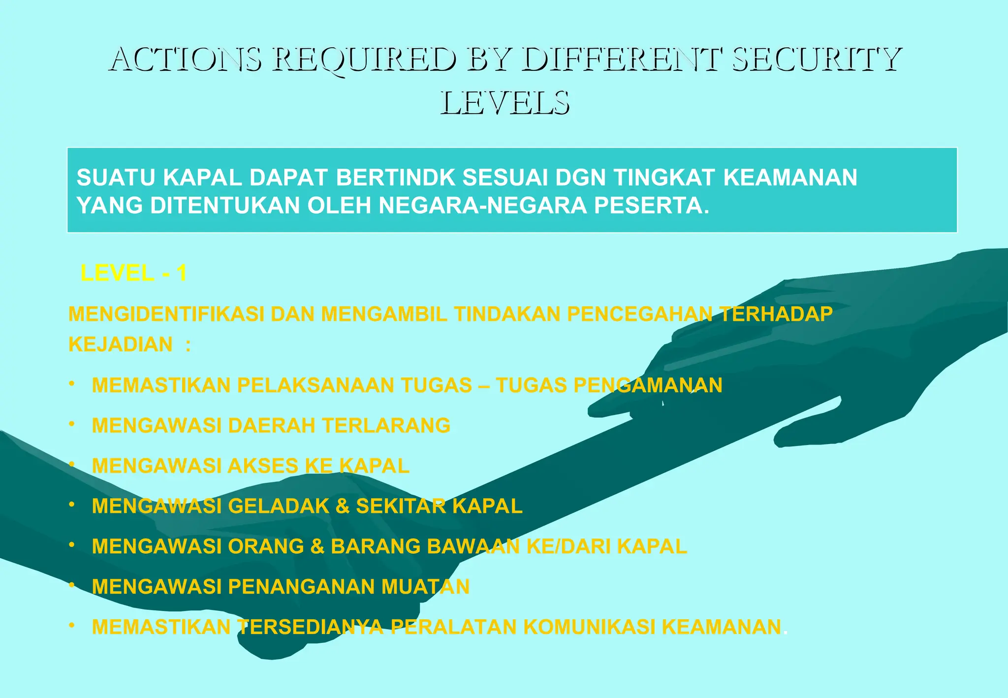 ACTIONS REQUIRED BY DIFFERENT SECURITY
ACTIONS REQUIRED BY DIFFERENT SECURITY
LEVELS
LEVELS
MENGIDENTIFIKASI DAN MENGAMBIL TINDAKAN PENCEGAHAN TERHADAP
KEJADIAN :
• MEMASTIKAN PELAKSANAAN TUGAS – TUGAS PENGAMANAN
• MENGAWASI DAERAH TERLARANG
• MENGAWASI AKSES KE KAPAL
• MENGAWASI GELADAK & SEKITAR KAPAL
• MENGAWASI ORANG & BARANG BAWAAN KE/DARI KAPAL
• MENGAWASI PENANGANAN MUATAN
• MEMASTIKAN TERSEDIANYA PERALATAN KOMUNIKASI KEAMANAN.
SUATU KAPAL DAPAT BERTINDK SESUAI DGN TINGKAT KEAMANAN
YANG DITENTUKAN OLEH NEGARA-NEGARA PESERTA.
LEVEL - 1
 