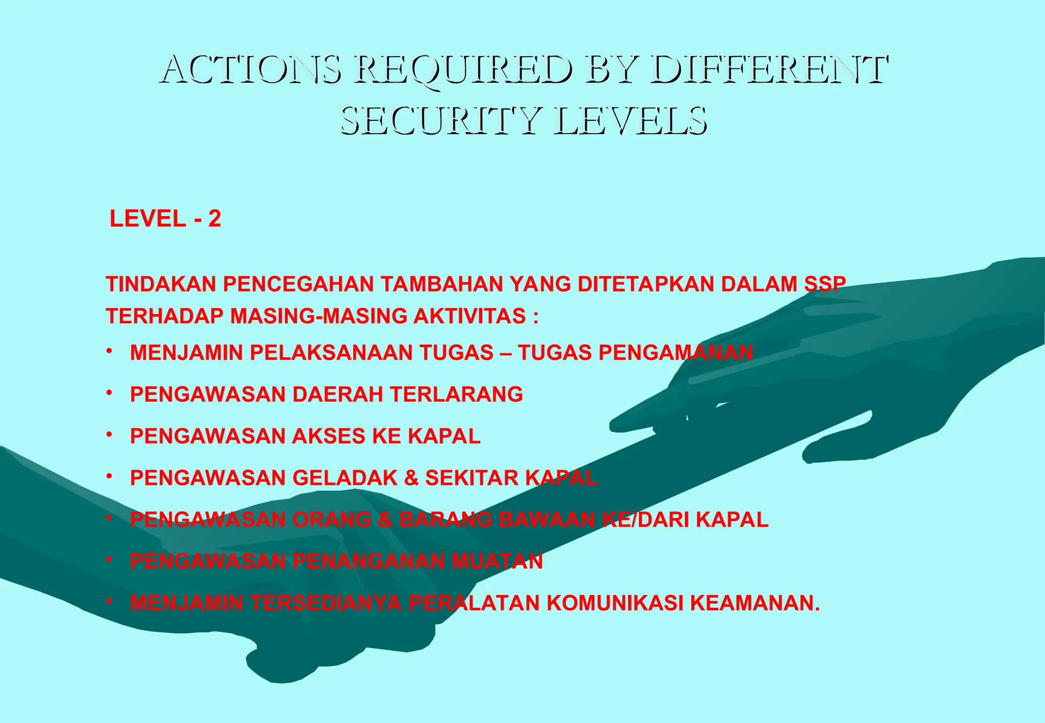 ACTIONS REQUIRED BY DIFFERENT
ACTIONS REQUIRED BY DIFFERENT
SECURITY LEVELS
SECURITY LEVELS
TINDAKAN PENCEGAHAN TAMBAHAN YANG DITETAPKAN DALAM SSP
TERHADAP MASING-MASING AKTIVITAS :
• MENJAMIN PELAKSANAAN TUGAS – TUGAS PENGAMANAN
• PENGAWASAN DAERAH TERLARANG
• PENGAWASAN AKSES KE KAPAL
• PENGAWASAN GELADAK & SEKITAR KAPAL
• PENGAWASAN ORANG & BARANG BAWAAN KE/DARI KAPAL
• PENGAWASAN PENANGANAN MUATAN
• MENJAMIN TERSEDIANYA PERALATAN KOMUNIKASI KEAMANAN.
LEVEL - 2
 