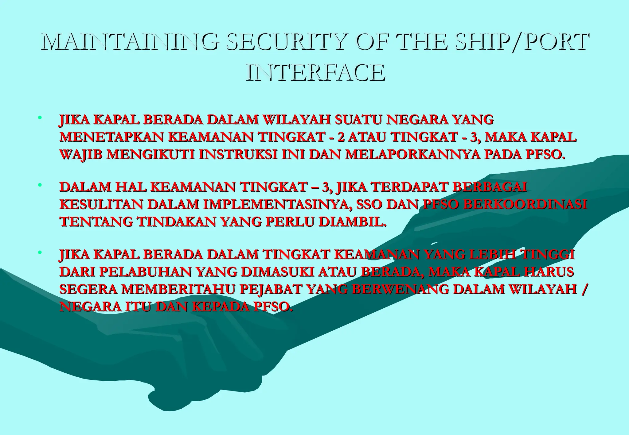 MAINTAINING SECURITY OF THE SHIP/PORT
MAINTAINING SECURITY OF THE SHIP/PORT
INTERFACE
INTERFACE
• JIKA KAPAL BERADA DALAM WILAYAH SUATU NEGARA YANG
JIKA KAPAL BERADA DALAM WILAYAH SUATU NEGARA YANG
MENETAPKAN KEAMANAN TINGKAT - 2 ATAU TINGKAT - 3, MAKA KAPAL
MENETAPKAN KEAMANAN TINGKAT - 2 ATAU TINGKAT - 3, MAKA KAPAL
WAJIB MENGIKUTI INSTRUKSI INI DAN MELAPORKANNYA PADA PFSO.
WAJIB MENGIKUTI INSTRUKSI INI DAN MELAPORKANNYA PADA PFSO.
• DALAM HAL KEAMANAN TINGKAT – 3, JIKA TERDAPAT BERBAGAI
DALAM HAL KEAMANAN TINGKAT – 3, JIKA TERDAPAT BERBAGAI
KESULITAN DALAM IMPLEMENTASINYA, SSO DAN PFSO BERKOORDINASI
KESULITAN DALAM IMPLEMENTASINYA, SSO DAN PFSO BERKOORDINASI
TENTANG TINDAKAN YANG PERLU DIAMBIL.
TENTANG TINDAKAN YANG PERLU DIAMBIL.
• JIKA KAPAL BERADA DALAM TINGKAT KEAMANAN YANG LEBIH TINGGI
JIKA KAPAL BERADA DALAM TINGKAT KEAMANAN YANG LEBIH TINGGI
DARI PELABUHAN YANG DIMASUKI ATAU BERADA, MAKA KAPAL HARUS
DARI PELABUHAN YANG DIMASUKI ATAU BERADA, MAKA KAPAL HARUS
SEGERA MEMBERITAHU PEJABAT YANG BERWENANG DALAM WILAYAH /
SEGERA MEMBERITAHU PEJABAT YANG BERWENANG DALAM WILAYAH /
NEGARA ITU DAN KEPADA PFSO.
NEGARA ITU DAN KEPADA PFSO.
 