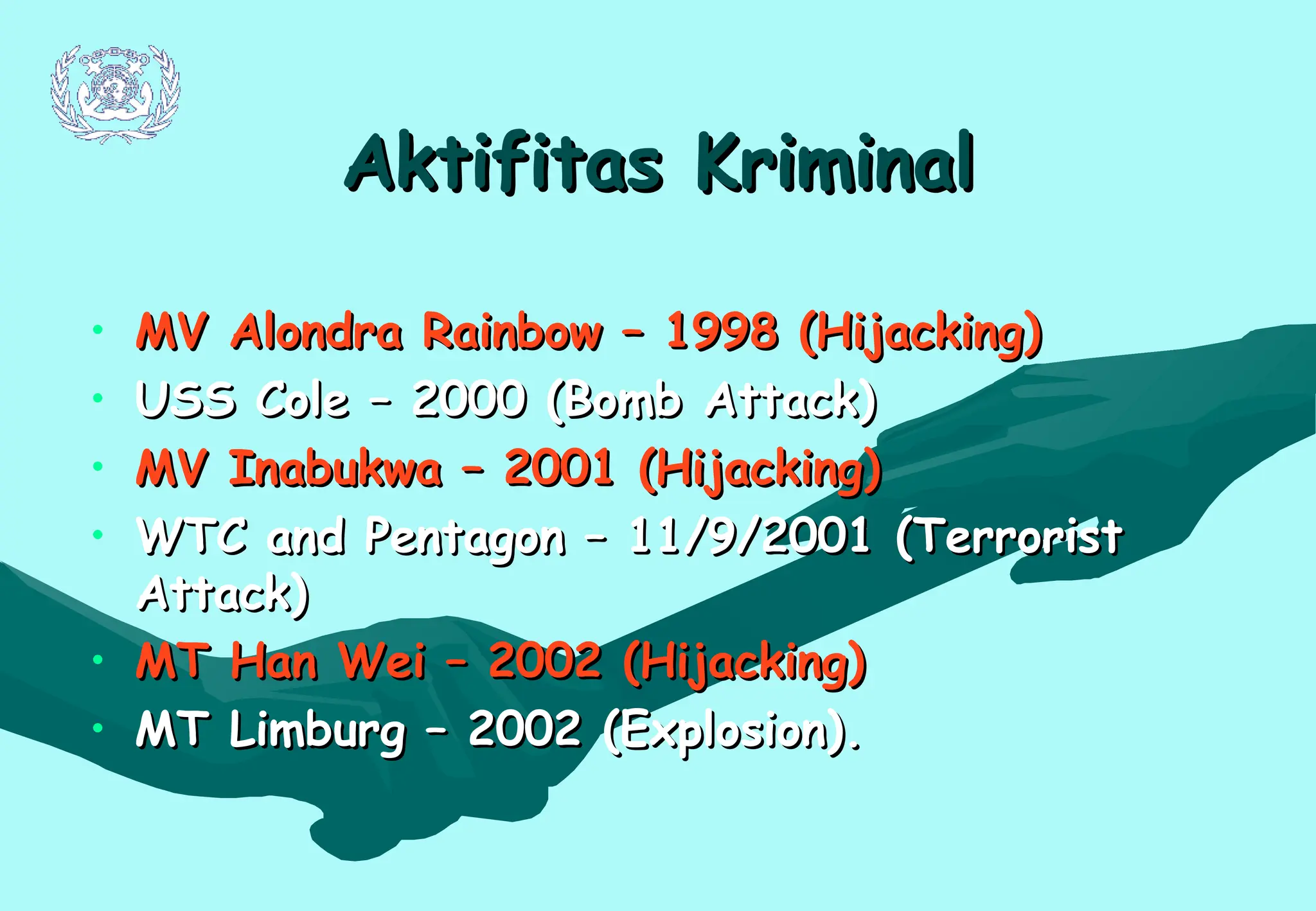Aktifitas Kriminal
Aktifitas Kriminal
• MV Alondra Rainbow – 1998 (Hijacking)
MV Alondra Rainbow – 1998 (Hijacking)
• USS Cole – 2000 (Bomb Attack)
USS Cole – 2000 (Bomb Attack)
• MV Inabukwa – 2001 (Hijacking)
MV Inabukwa – 2001 (Hijacking)
• WTC and Pentagon – 11/9/2001 (Terrorist
WTC and Pentagon – 11/9/2001 (Terrorist
Attack)
Attack)
• MT Han Wei – 2002 (Hijacking)
MT Han Wei – 2002 (Hijacking)
• MT Limburg – 2002 (Explosion).
MT Limburg – 2002 (Explosion).
 