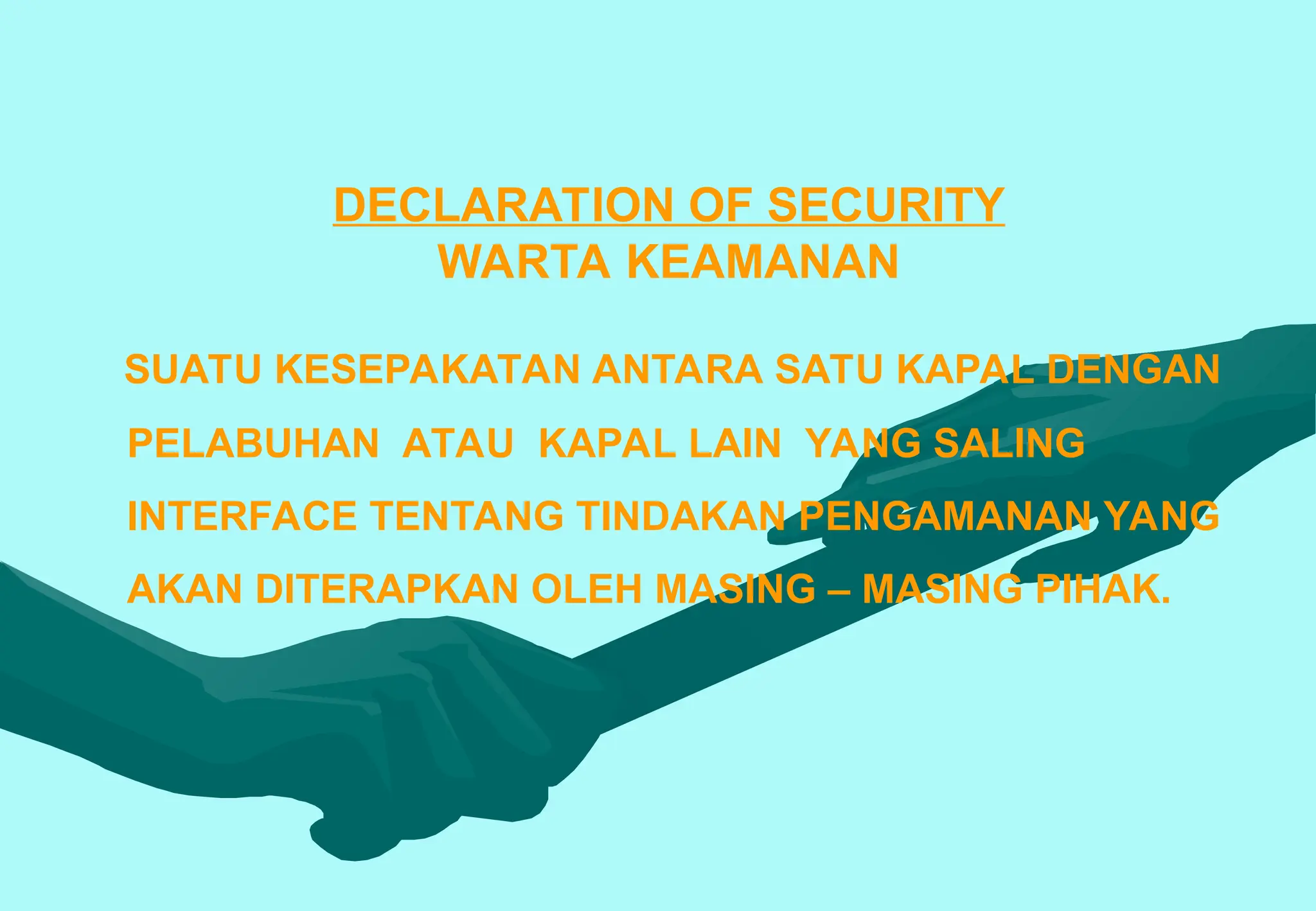 DECLARATION OF SECURITY
WARTA KEAMANAN
SUATU KESEPAKATAN ANTARA SATU KAPAL DENGAN
PELABUHAN ATAU KAPAL LAIN YANG SALING
INTERFACE TENTANG TINDAKAN PENGAMANAN YANG
AKAN DITERAPKAN OLEH MASING – MASING PIHAK.
 