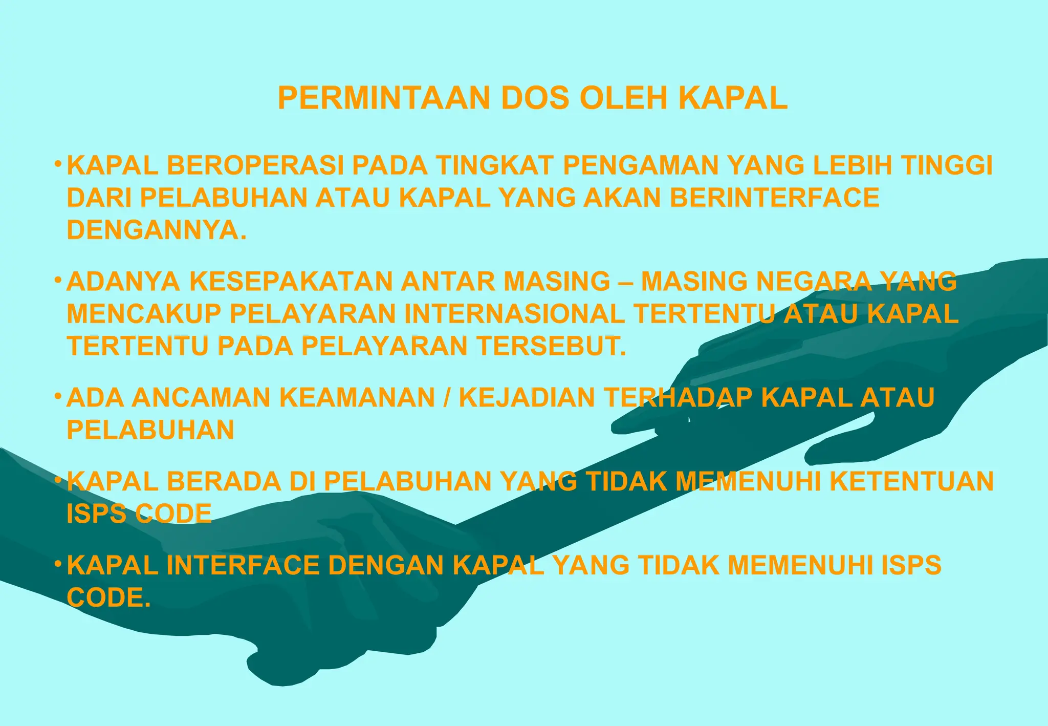 PERMINTAAN DOS OLEH KAPAL
•KAPAL BEROPERASI PADA TINGKAT PENGAMAN YANG LEBIH TINGGI
DARI PELABUHAN ATAU KAPAL YANG AKAN BERINTERFACE
DENGANNYA.
•ADANYA KESEPAKATAN ANTAR MASING – MASING NEGARA YANG
MENCAKUP PELAYARAN INTERNASIONAL TERTENTU ATAU KAPAL
TERTENTU PADA PELAYARAN TERSEBUT.
•ADA ANCAMAN KEAMANAN / KEJADIAN TERHADAP KAPAL ATAU
PELABUHAN
•KAPAL BERADA DI PELABUHAN YANG TIDAK MEMENUHI KETENTUAN
ISPS CODE
•KAPAL INTERFACE DENGAN KAPAL YANG TIDAK MEMENUHI ISPS
CODE.
 