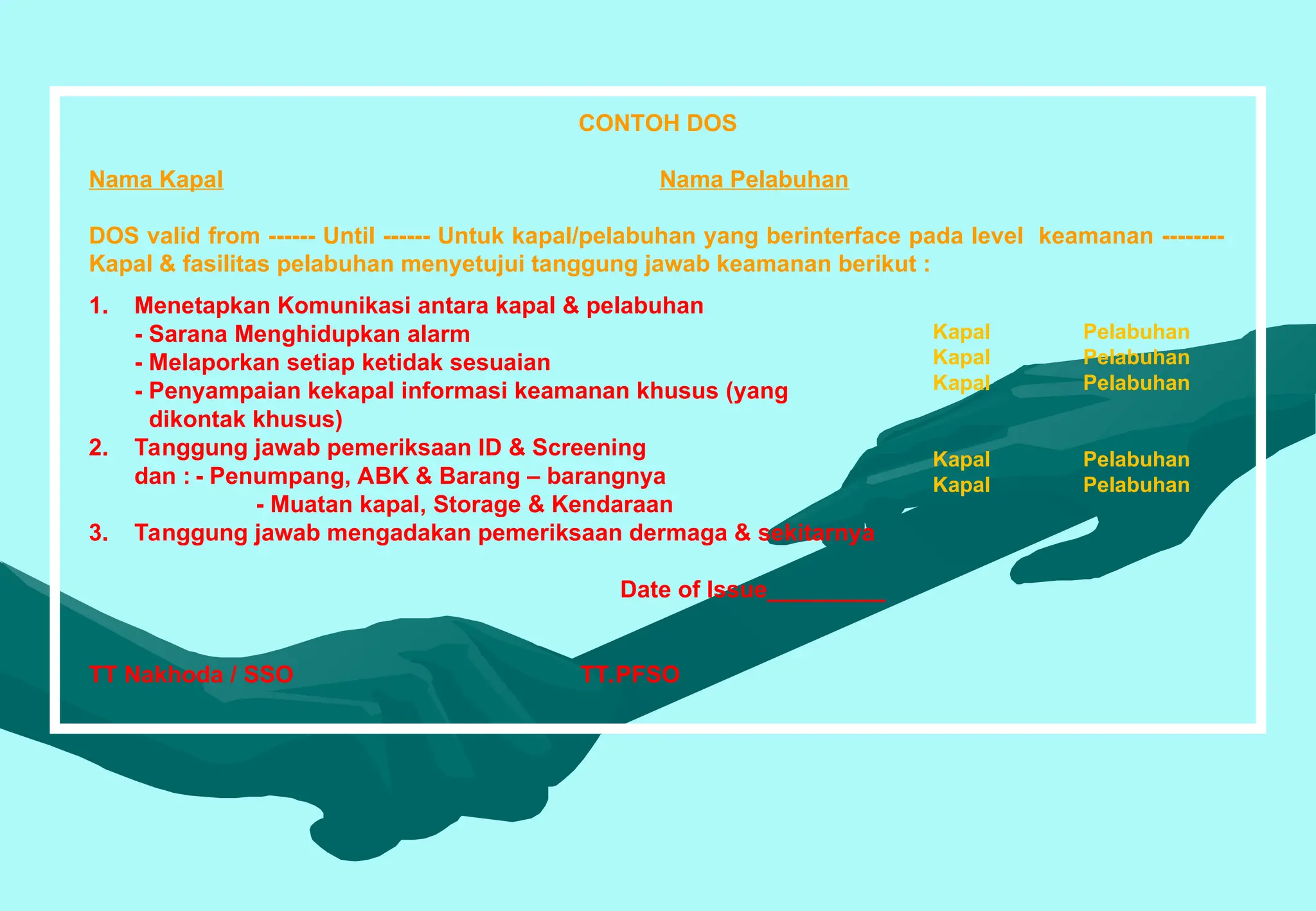 CONTOH DOS
Nama Kapal Nama Pelabuhan
DOS valid from ------ Until ------ Untuk kapal/pelabuhan yang berinterface pada level keamanan --------
Kapal & fasilitas pelabuhan menyetujui tanggung jawab keamanan berikut :
Kapal Pelabuhan
Kapal Pelabuhan
Kapal Pelabuhan
Kapal Pelabuhan
Kapal Pelabuhan
1. Menetapkan Komunikasi antara kapal & pelabuhan
- Sarana Menghidupkan alarm
- Melaporkan setiap ketidak sesuaian
- Penyampaian kekapal informasi keamanan khusus (yang
dikontak khusus)
2. Tanggung jawab pemeriksaan ID & Screening
dan : - Penumpang, ABK & Barang – barangnya
- Muatan kapal, Storage & Kendaraan
3. Tanggung jawab mengadakan pemeriksaan dermaga & sekitarnya
Date of Issue_________
TT Nakhoda / SSO TT.PFSO
 