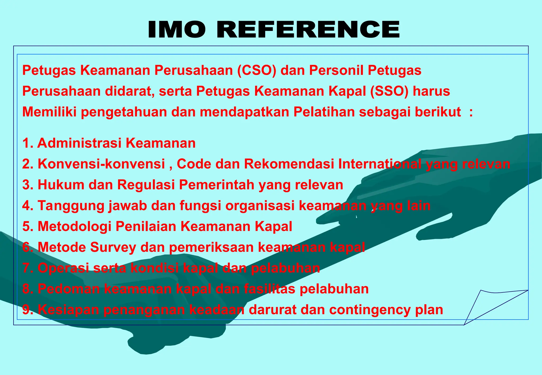 Petugas Keamanan Perusahaan (CSO) dan Personil Petugas
Perusahaan didarat, serta Petugas Keamanan Kapal (SSO) harus
Memiliki pengetahuan dan mendapatkan Pelatihan sebagai berikut :
1. Administrasi Keamanan
2. Konvensi-konvensi , Code dan Rekomendasi International yang relevan
3. Hukum dan Regulasi Pemerintah yang relevan
4. Tanggung jawab dan fungsi organisasi keamanan yang lain
5. Metodologi Penilaian Keamanan Kapal
6. Metode Survey dan pemeriksaan keamanan kapal
7. Operasi serta kondisi kapal dan pelabuhan
8. Pedoman keamanan kapal dan fasilitas pelabuhan
9. Kesiapan penanganan keadaan darurat dan contingency plan
 