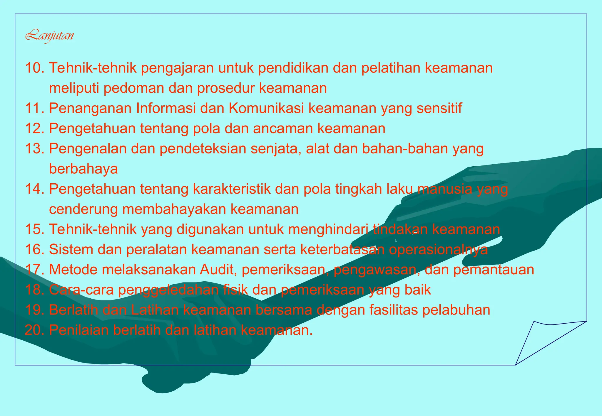 Lanjutan
10. Tehnik-tehnik pengajaran untuk pendidikan dan pelatihan keamanan
meliputi pedoman dan prosedur keamanan
11. Penanganan Informasi dan Komunikasi keamanan yang sensitif
12. Pengetahuan tentang pola dan ancaman keamanan
13. Pengenalan dan pendeteksian senjata, alat dan bahan-bahan yang
berbahaya
14. Pengetahuan tentang karakteristik dan pola tingkah laku manusia yang
cenderung membahayakan keamanan
15. Tehnik-tehnik yang digunakan untuk menghindari tindakan keamanan
16. Sistem dan peralatan keamanan serta keterbatasan operasionalnya
17. Metode melaksanakan Audit, pemeriksaan, pengawasan, dan pemantauan
18. Cara-cara penggeledahan fisik dan pemeriksaan yang baik
19. Berlatih dan Latihan keamanan bersama dengan fasilitas pelabuhan
20. Penilaian berlatih dan latihan keamanan.
 