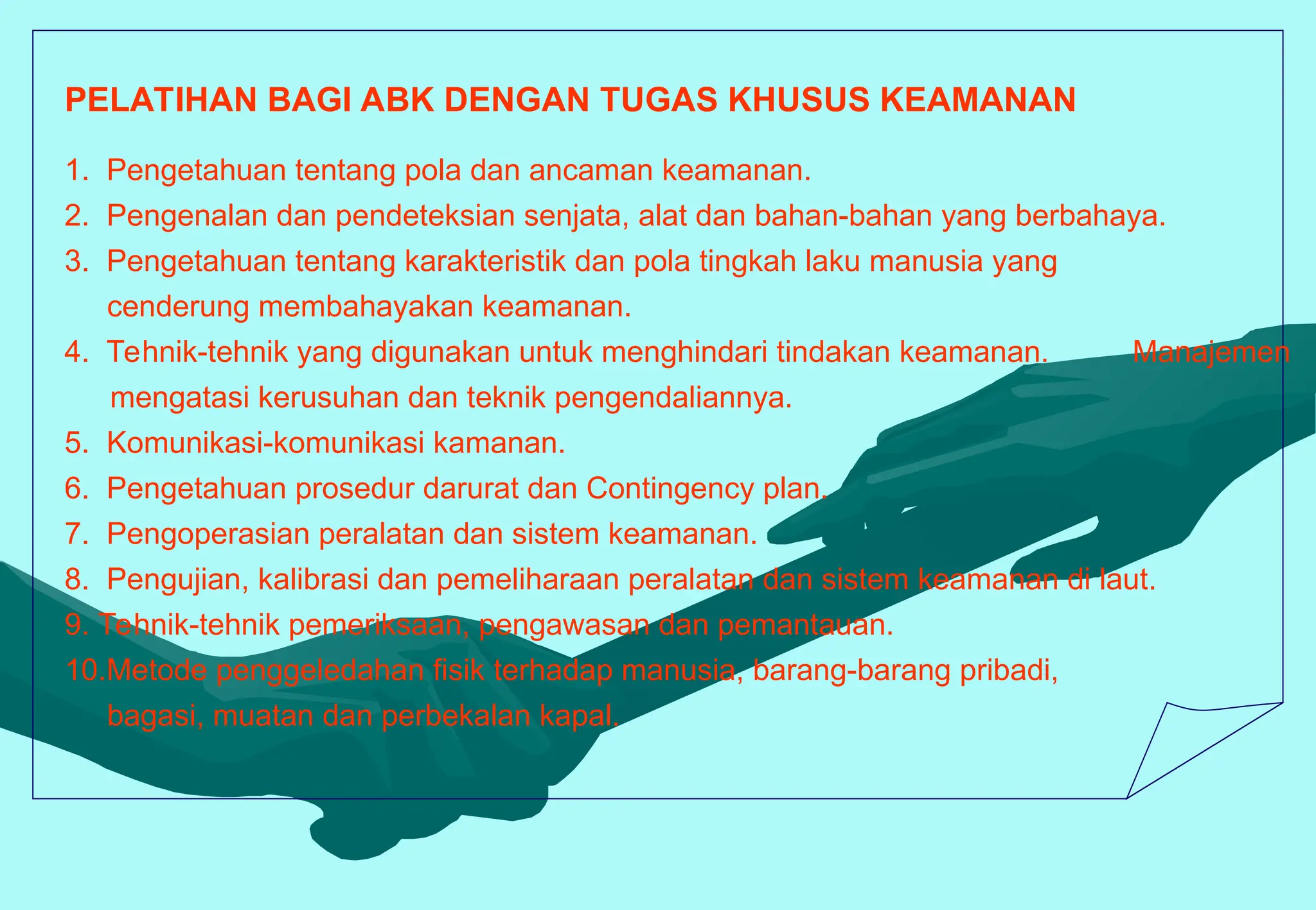 PELATIHAN BAGI ABK DENGAN TUGAS KHUSUS KEAMANAN
1. Pengetahuan tentang pola dan ancaman keamanan.
2. Pengenalan dan pendeteksian senjata, alat dan bahan-bahan yang berbahaya.
3. Pengetahuan tentang karakteristik dan pola tingkah laku manusia yang
cenderung membahayakan keamanan.
4. Tehnik-tehnik yang digunakan untuk menghindari tindakan keamanan. Manajemen
mengatasi kerusuhan dan teknik pengendaliannya.
5. Komunikasi-komunikasi kamanan.
6. Pengetahuan prosedur darurat dan Contingency plan.
7. Pengoperasian peralatan dan sistem keamanan.
8. Pengujian, kalibrasi dan pemeliharaan peralatan dan sistem keamanan di laut.
9. Tehnik-tehnik pemeriksaan, pengawasan dan pemantauan.
10.Metode penggeledahan fisik terhadap manusia, barang-barang pribadi,
bagasi, muatan dan perbekalan kapal.
 