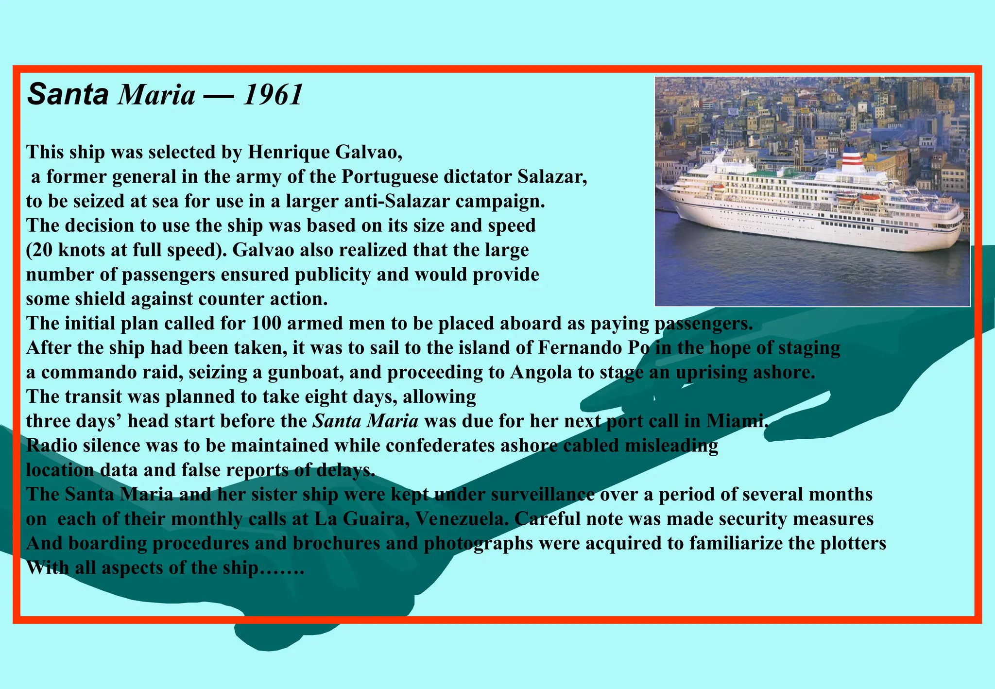 Santa Maria — 1961
This ship was selected by Henrique Galvao,
a former general in the army of the Portuguese dictator Salazar,
to be seized at sea for use in a larger anti-Salazar campaign.
The decision to use the ship was based on its size and speed
(20 knots at full speed). Galvao also realized that the large
number of passengers ensured publicity and would provide
some shield against counter action.
The initial plan called for 100 armed men to be placed aboard as paying passengers.
After the ship had been taken, it was to sail to the island of Fernando Po in the hope of staging
a commando raid, seizing a gunboat, and proceeding to Angola to stage an uprising ashore.
The transit was planned to take eight days, allowing
three days’ head start before the Santa Maria was due for her next port call in Miami.
Radio silence was to be maintained while confederates ashore cabled misleading
location data and false reports of delays.
The Santa Maria and her sister ship were kept under surveillance over a period of several months
on each of their monthly calls at La Guaira, Venezuela. Careful note was made security measures
And boarding procedures and brochures and photographs were acquired to familiarize the plotters
With all aspects of the ship…….
 