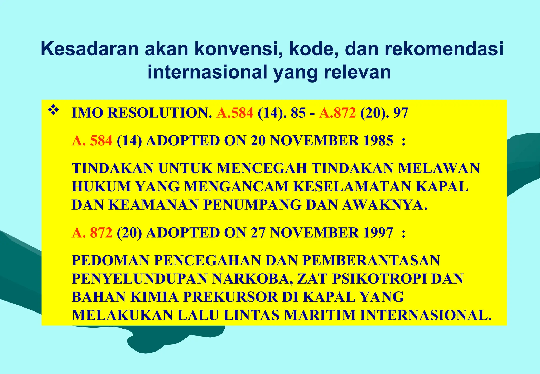 Kesadaran akan konvensi, kode, dan rekomendasi
internasional yang relevan
 IMO RESOLUTION. A.584 (14). 85 - A.872 (20). 97
A. 584 (14) ADOPTED ON 20 NOVEMBER 1985 :
TINDAKAN UNTUK MENCEGAH TINDAKAN MELAWAN
HUKUM YANG MENGANCAM KESELAMATAN KAPAL
DAN KEAMANAN PENUMPANG DAN AWAKNYA.
A. 872 (20) ADOPTED ON 27 NOVEMBER 1997 :
PEDOMAN PENCEGAHAN DAN PEMBERANTASAN
PENYELUNDUPAN NARKOBA, ZAT PSIKOTROPI DAN
BAHAN KIMIA PREKURSOR DI KAPAL YANG
MELAKUKAN LALU LINTAS MARITIM INTERNASIONAL.
 