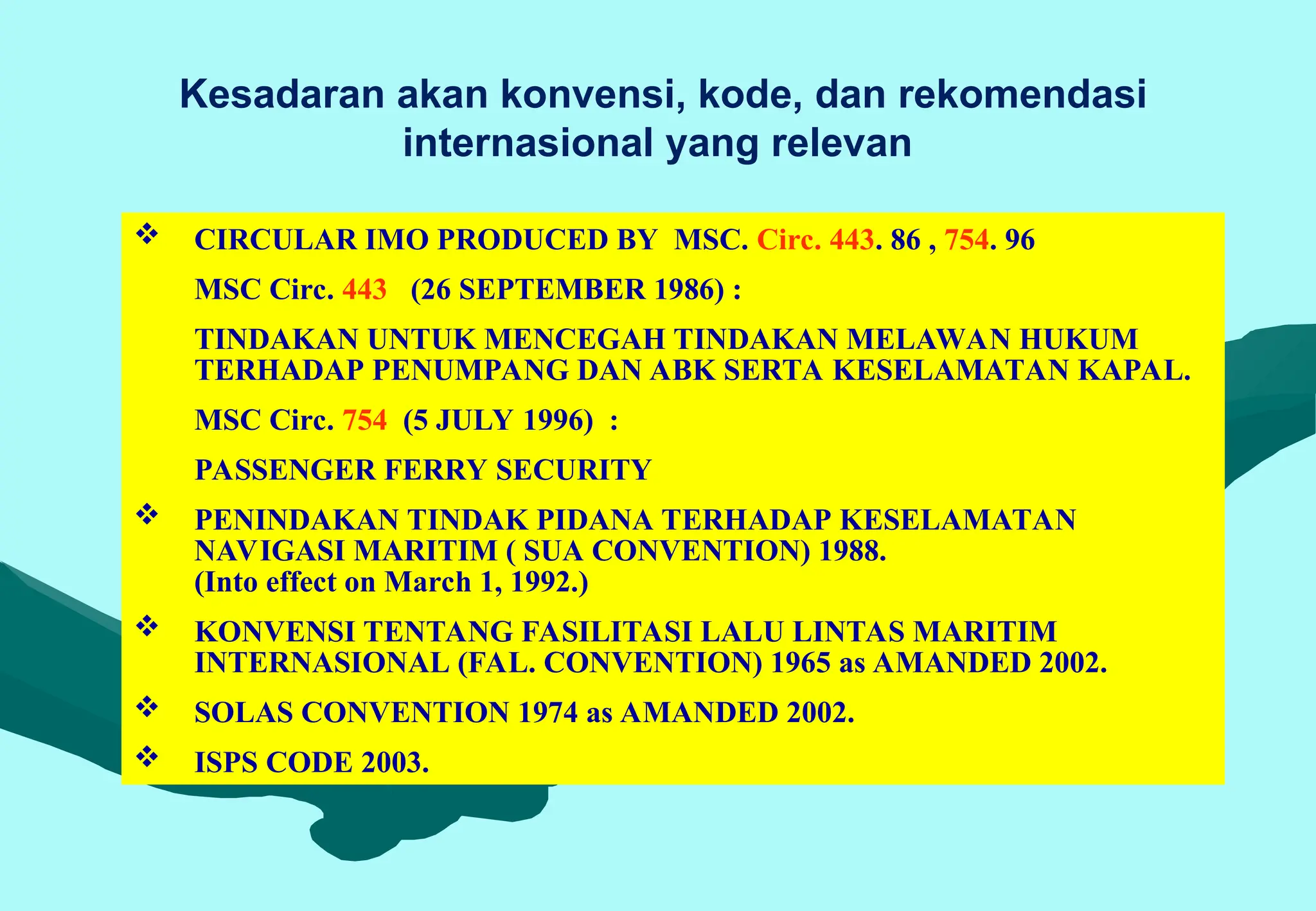 Kesadaran akan konvensi, kode, dan rekomendasi
internasional yang relevan
 CIRCULAR IMO PRODUCED BY MSC. Circ. 443. 86 , 754. 96
MSC Circ. 443 (26 SEPTEMBER 1986) :
TINDAKAN UNTUK MENCEGAH TINDAKAN MELAWAN HUKUM
TERHADAP PENUMPANG DAN ABK SERTA KESELAMATAN KAPAL.
MSC Circ. 754 (5 JULY 1996) :
PASSENGER FERRY SECURITY
 PENINDAKAN TINDAK PIDANA TERHADAP KESELAMATAN
NAVIGASI MARITIM ( SUA CONVENTION) 1988.
(Into effect on March 1, 1992.)
 KONVENSI TENTANG FASILITASI LALU LINTAS MARITIM
INTERNASIONAL (FAL. CONVENTION) 1965 as AMANDED 2002.
 SOLAS CONVENTION 1974 as AMANDED 2002.
 ISPS CODE 2003.
 