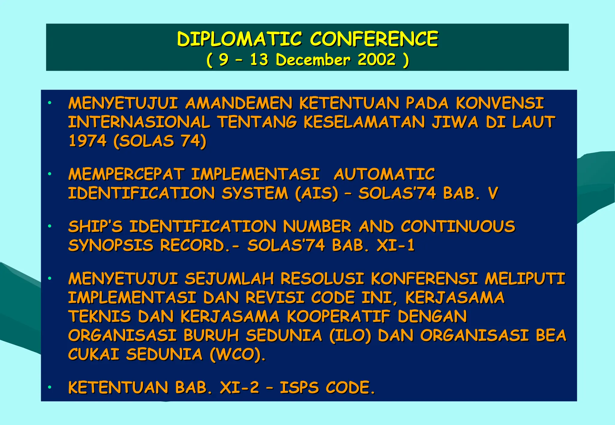 DIPLOMATIC CONFERENCE
DIPLOMATIC CONFERENCE
( 9 – 13 December 2002 )
( 9 – 13 December 2002 )
• MENYETUJUI AMANDEMEN KETENTUAN PADA KONVENSI
MENYETUJUI AMANDEMEN KETENTUAN PADA KONVENSI
INTERNASIONAL TENTANG KESELAMATAN JIWA DI LAUT
INTERNASIONAL TENTANG KESELAMATAN JIWA DI LAUT
1974 (SOLAS 74)
1974 (SOLAS 74)
• MEMPERCEPAT IMPLEMENTASI AUTOMATIC
MEMPERCEPAT IMPLEMENTASI AUTOMATIC
IDENTIFICATION SYSTEM (AIS) – SOLAS’74 BAB. V
IDENTIFICATION SYSTEM (AIS) – SOLAS’74 BAB. V
• SHIP’S IDENTIFICATION NUMBER AND CONTINUOUS
SHIP’S IDENTIFICATION NUMBER AND CONTINUOUS
SYNOPSIS RECORD.- SOLAS’74 BAB. XI-1
SYNOPSIS RECORD.- SOLAS’74 BAB. XI-1
• MENYETUJUI SEJUMLAH RESOLUSI KONFERENSI MELIPUTI
MENYETUJUI SEJUMLAH RESOLUSI KONFERENSI MELIPUTI
IMPLEMENTASI DAN REVISI CODE INI, KERJASAMA
IMPLEMENTASI DAN REVISI CODE INI, KERJASAMA
TEKNIS DAN KERJASAMA KOOPERATIF DENGAN
TEKNIS DAN KERJASAMA KOOPERATIF DENGAN
ORGANISASI BURUH SEDUNIA (ILO) DAN ORGANISASI BEA
ORGANISASI BURUH SEDUNIA (ILO) DAN ORGANISASI BEA
CUKAI SEDUNIA (WCO).
CUKAI SEDUNIA (WCO).
• KETENTUAN BAB. XI-2 – ISPS CODE.
KETENTUAN BAB. XI-2 – ISPS CODE.
 