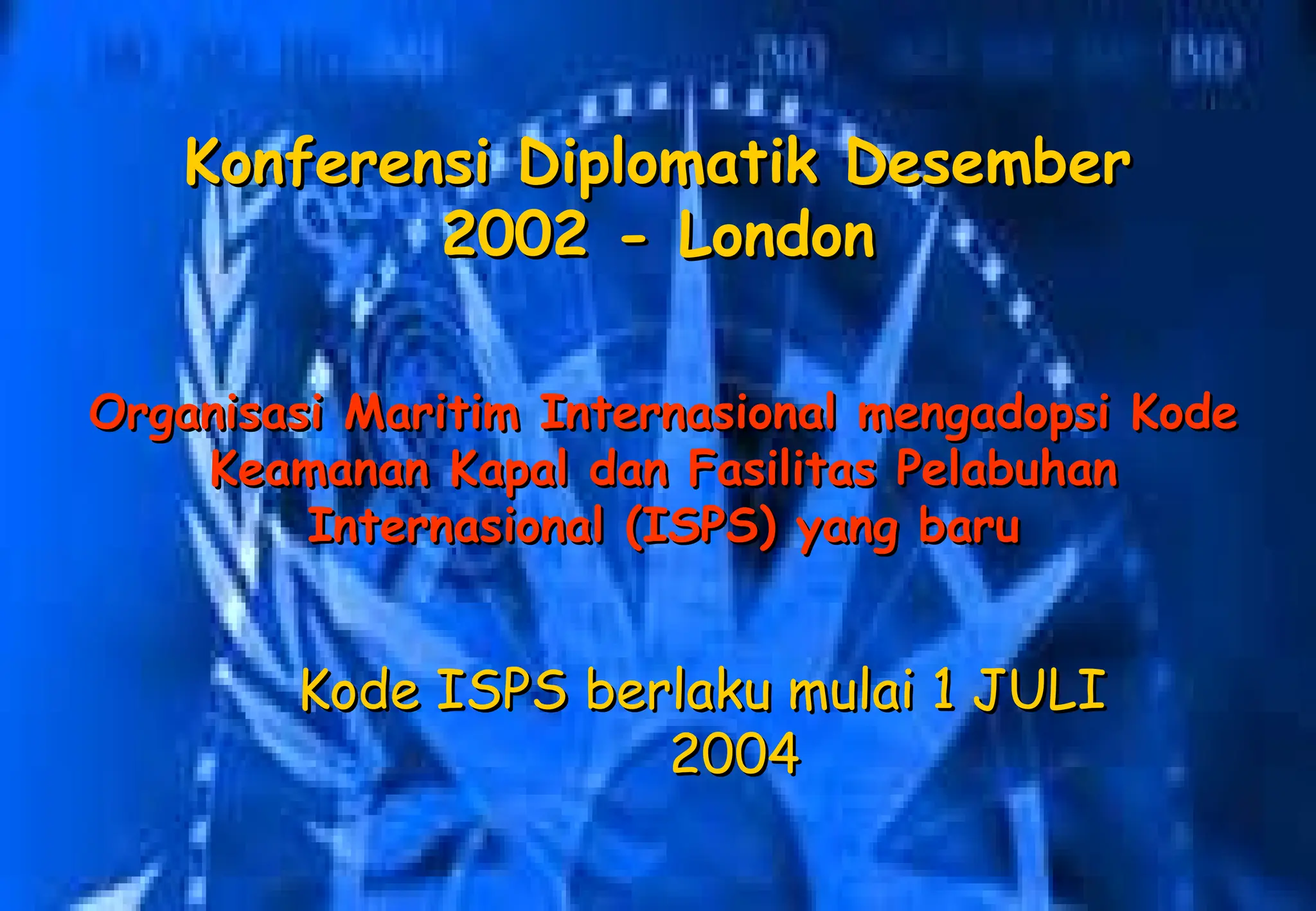 Organisasi Maritim Internasional mengadopsi Kode
Organisasi Maritim Internasional mengadopsi Kode
Keamanan Kapal dan Fasilitas Pelabuhan
Keamanan Kapal dan Fasilitas Pelabuhan
Internasional (ISPS) yang baru
Internasional (ISPS) yang baru
Konferensi Diplomatik Desember
Konferensi Diplomatik Desember
2002 - London
2002 - London
Kode ISPS berlaku mulai 1 JULI
Kode ISPS berlaku mulai 1 JULI
2004
2004
 