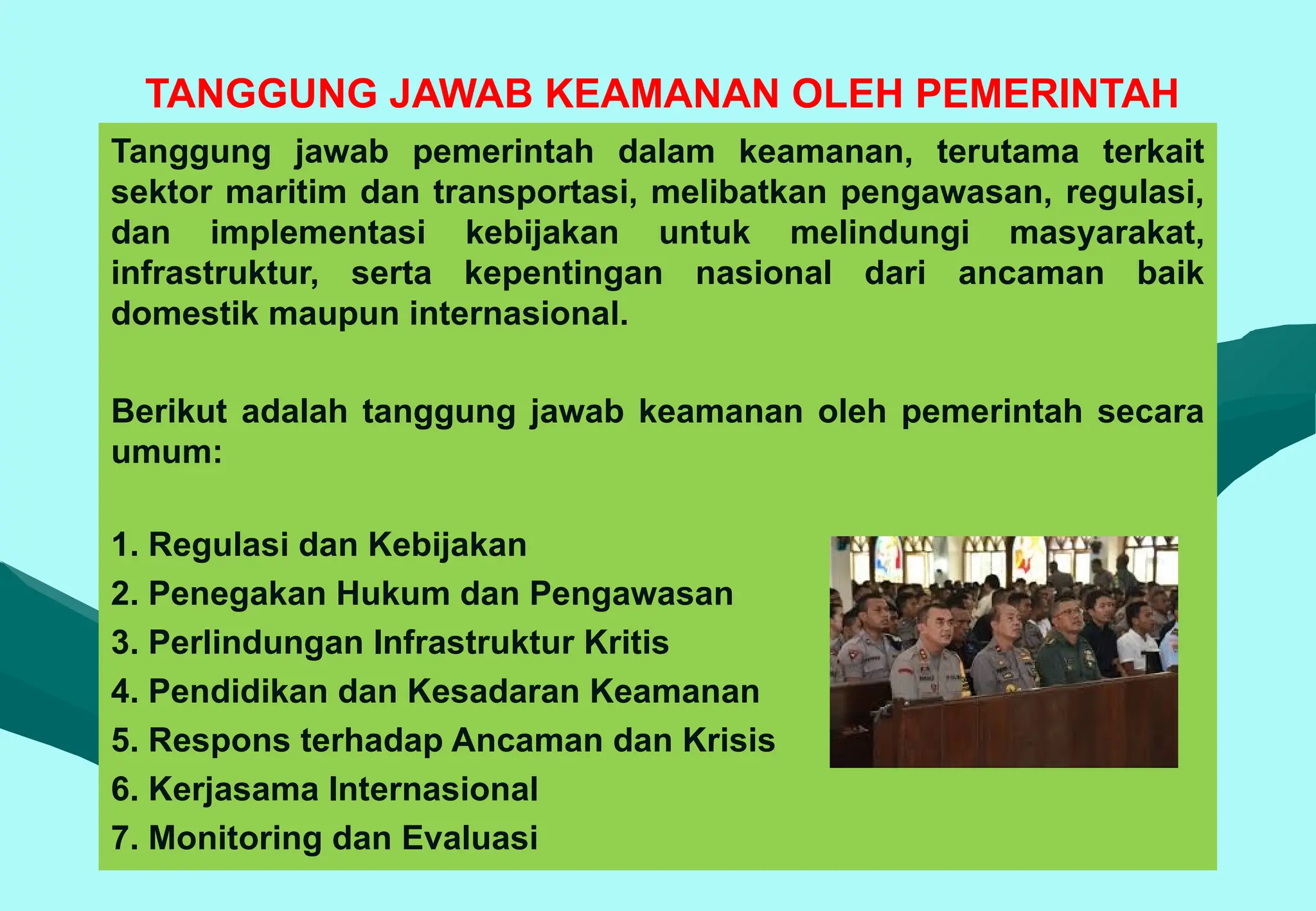 TANGGUNG JAWAB KEAMANAN OLEH PEMERINTAH
Tanggung jawab pemerintah dalam keamanan, terutama terkait
sektor maritim dan transportasi, melibatkan pengawasan, regulasi,
dan implementasi kebijakan untuk melindungi masyarakat,
infrastruktur, serta kepentingan nasional dari ancaman baik
domestik maupun internasional.
Berikut adalah tanggung jawab keamanan oleh pemerintah secara
umum:
1. Regulasi dan Kebijakan
2. Penegakan Hukum dan Pengawasan
3. Perlindungan Infrastruktur Kritis
4. Pendidikan dan Kesadaran Keamanan
5. Respons terhadap Ancaman dan Krisis
6. Kerjasama Internasional
7. Monitoring dan Evaluasi
 