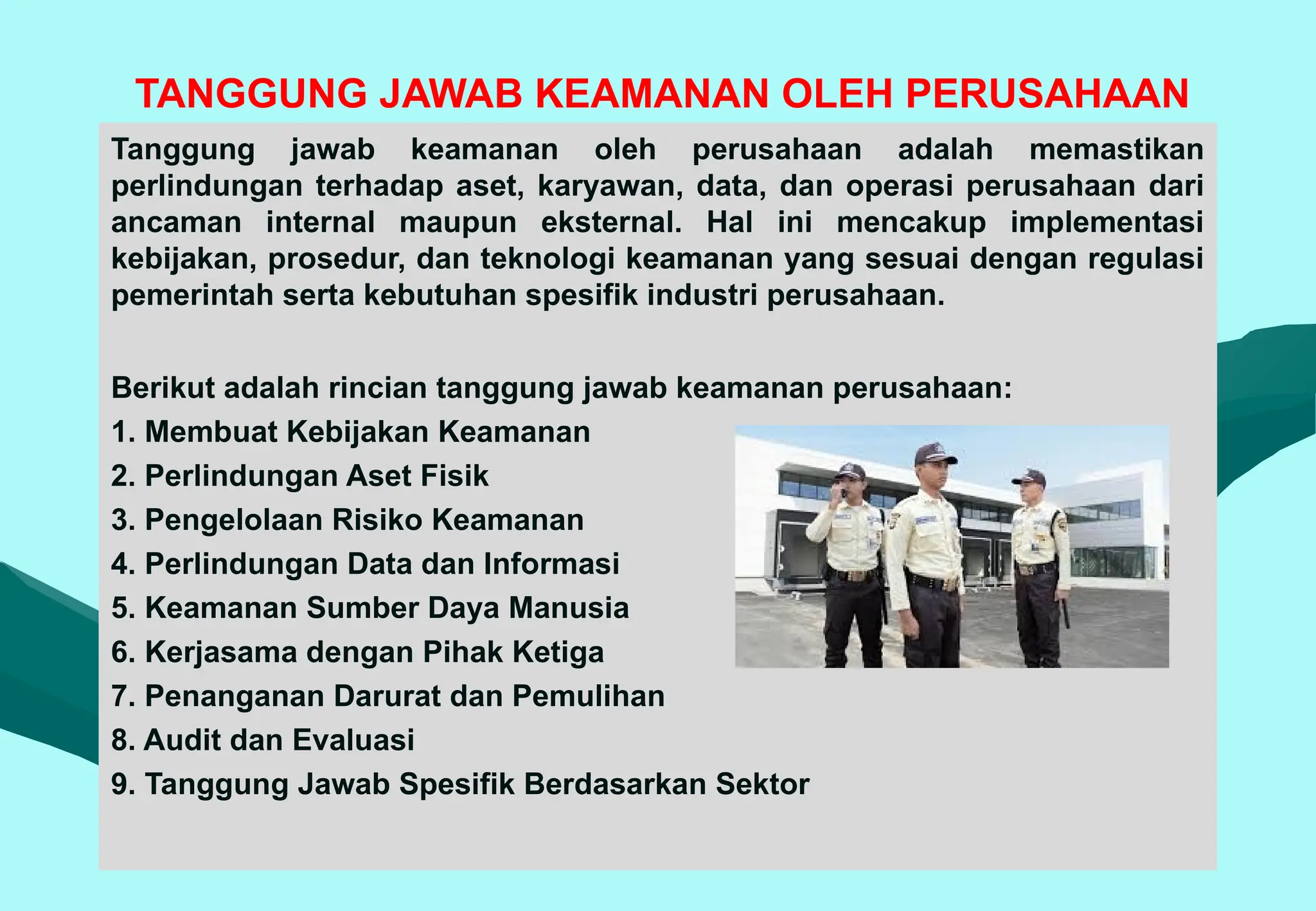 TANGGUNG JAWAB KEAMANAN OLEH PERUSAHAAN
Tanggung jawab keamanan oleh perusahaan adalah memastikan
perlindungan terhadap aset, karyawan, data, dan operasi perusahaan dari
ancaman internal maupun eksternal. Hal ini mencakup implementasi
kebijakan, prosedur, dan teknologi keamanan yang sesuai dengan regulasi
pemerintah serta kebutuhan spesifik industri perusahaan.
Berikut adalah rincian tanggung jawab keamanan perusahaan:
1. Membuat Kebijakan Keamanan
2. Perlindungan Aset Fisik
3. Pengelolaan Risiko Keamanan
4. Perlindungan Data dan Informasi
5. Keamanan Sumber Daya Manusia
6. Kerjasama dengan Pihak Ketiga
7. Penanganan Darurat dan Pemulihan
8. Audit dan Evaluasi
9. Tanggung Jawab Spesifik Berdasarkan Sektor
 