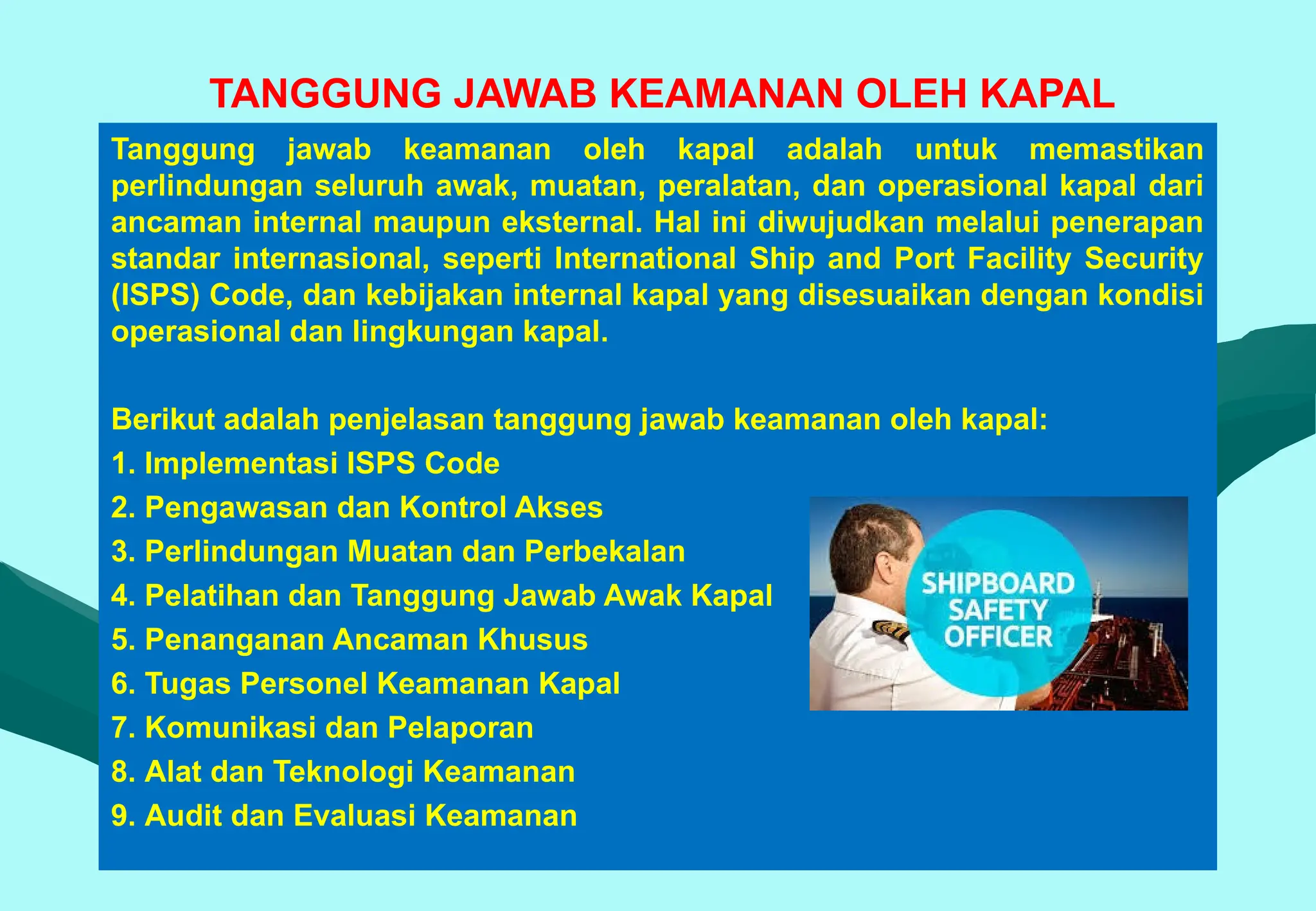 TANGGUNG JAWAB KEAMANAN OLEH KAPAL
Tanggung jawab keamanan oleh kapal adalah untuk memastikan
perlindungan seluruh awak, muatan, peralatan, dan operasional kapal dari
ancaman internal maupun eksternal. Hal ini diwujudkan melalui penerapan
standar internasional, seperti International Ship and Port Facility Security
(ISPS) Code, dan kebijakan internal kapal yang disesuaikan dengan kondisi
operasional dan lingkungan kapal.
Berikut adalah penjelasan tanggung jawab keamanan oleh kapal:
1. Implementasi ISPS Code
2. Pengawasan dan Kontrol Akses
3. Perlindungan Muatan dan Perbekalan
4. Pelatihan dan Tanggung Jawab Awak Kapal
5. Penanganan Ancaman Khusus
6. Tugas Personel Keamanan Kapal
7. Komunikasi dan Pelaporan
8. Alat dan Teknologi Keamanan
9. Audit dan Evaluasi Keamanan
 