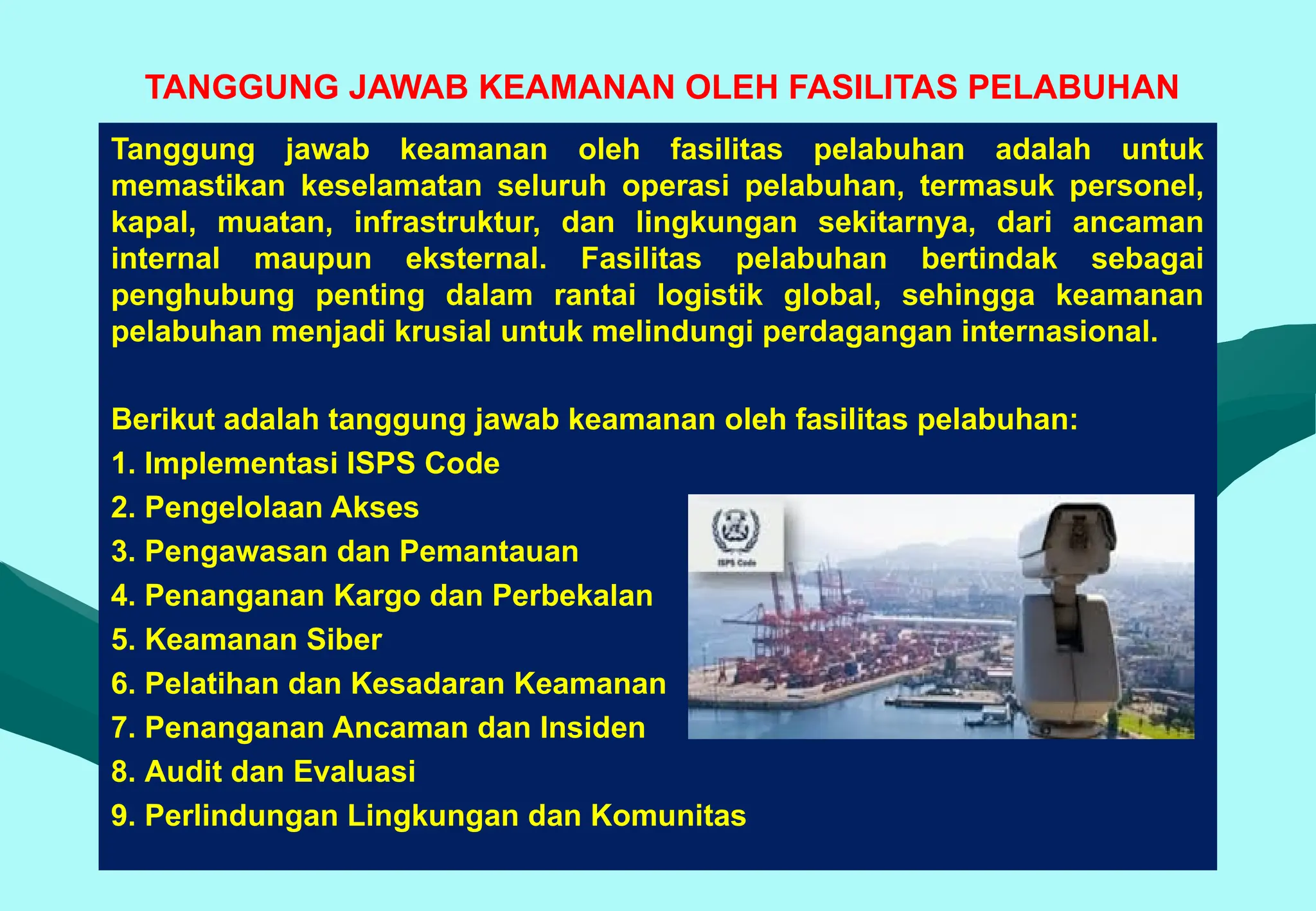 TANGGUNG JAWAB KEAMANAN OLEH FASILITAS PELABUHAN
Tanggung jawab keamanan oleh fasilitas pelabuhan adalah untuk
memastikan keselamatan seluruh operasi pelabuhan, termasuk personel,
kapal, muatan, infrastruktur, dan lingkungan sekitarnya, dari ancaman
internal maupun eksternal. Fasilitas pelabuhan bertindak sebagai
penghubung penting dalam rantai logistik global, sehingga keamanan
pelabuhan menjadi krusial untuk melindungi perdagangan internasional.
Berikut adalah tanggung jawab keamanan oleh fasilitas pelabuhan:
1. Implementasi ISPS Code
2. Pengelolaan Akses
3. Pengawasan dan Pemantauan
4. Penanganan Kargo dan Perbekalan
5. Keamanan Siber
6. Pelatihan dan Kesadaran Keamanan
7. Penanganan Ancaman dan Insiden
8. Audit dan Evaluasi
9. Perlindungan Lingkungan dan Komunitas
 