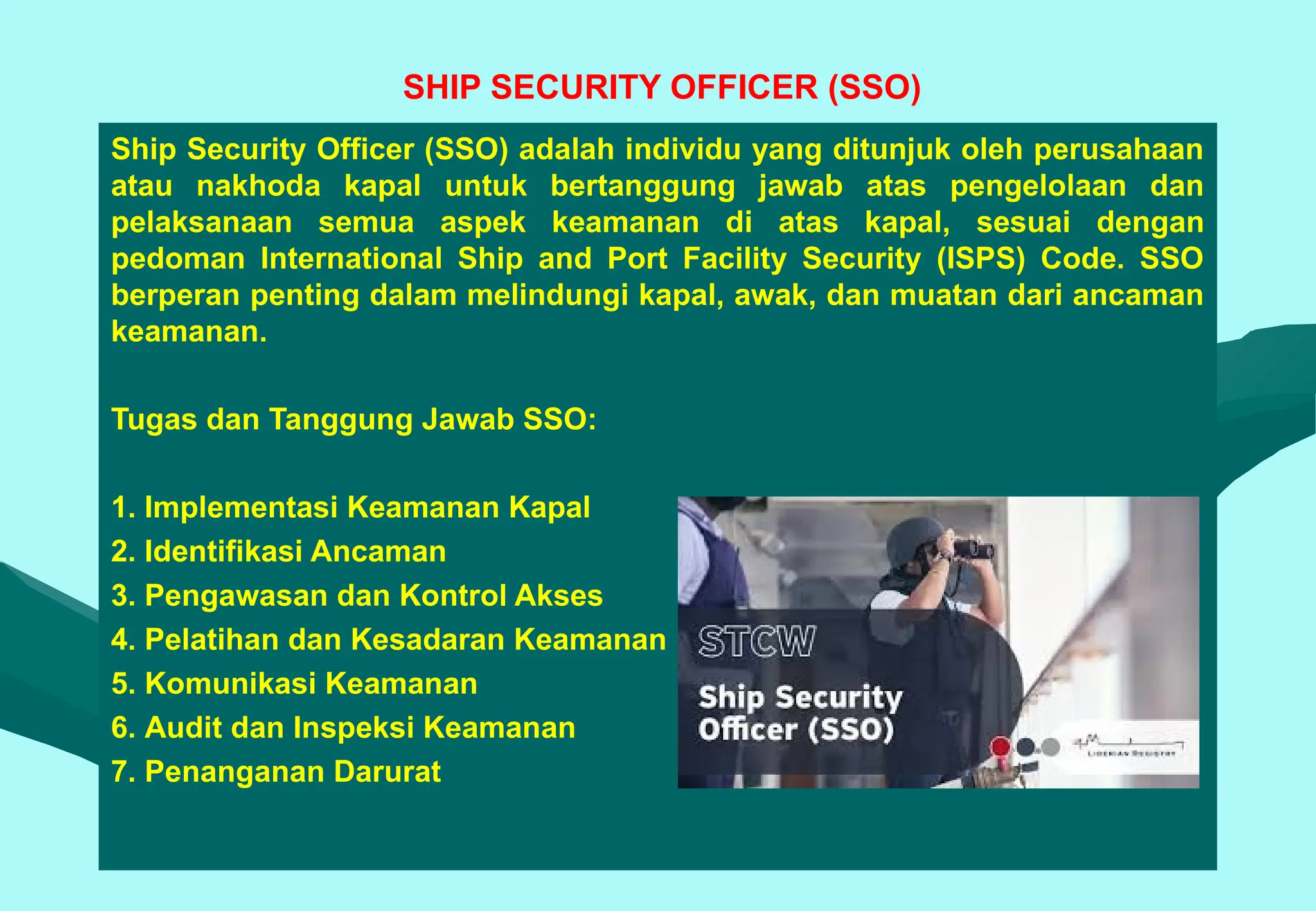 SHIP SECURITY OFFICER (SSO)
Ship Security Officer (SSO) adalah individu yang ditunjuk oleh perusahaan
atau nakhoda kapal untuk bertanggung jawab atas pengelolaan dan
pelaksanaan semua aspek keamanan di atas kapal, sesuai dengan
pedoman International Ship and Port Facility Security (ISPS) Code. SSO
berperan penting dalam melindungi kapal, awak, dan muatan dari ancaman
keamanan.
Tugas dan Tanggung Jawab SSO:
1. Implementasi Keamanan Kapal
2. Identifikasi Ancaman
3. Pengawasan dan Kontrol Akses
4. Pelatihan dan Kesadaran Keamanan
5. Komunikasi Keamanan
6. Audit dan Inspeksi Keamanan
7. Penanganan Darurat
 