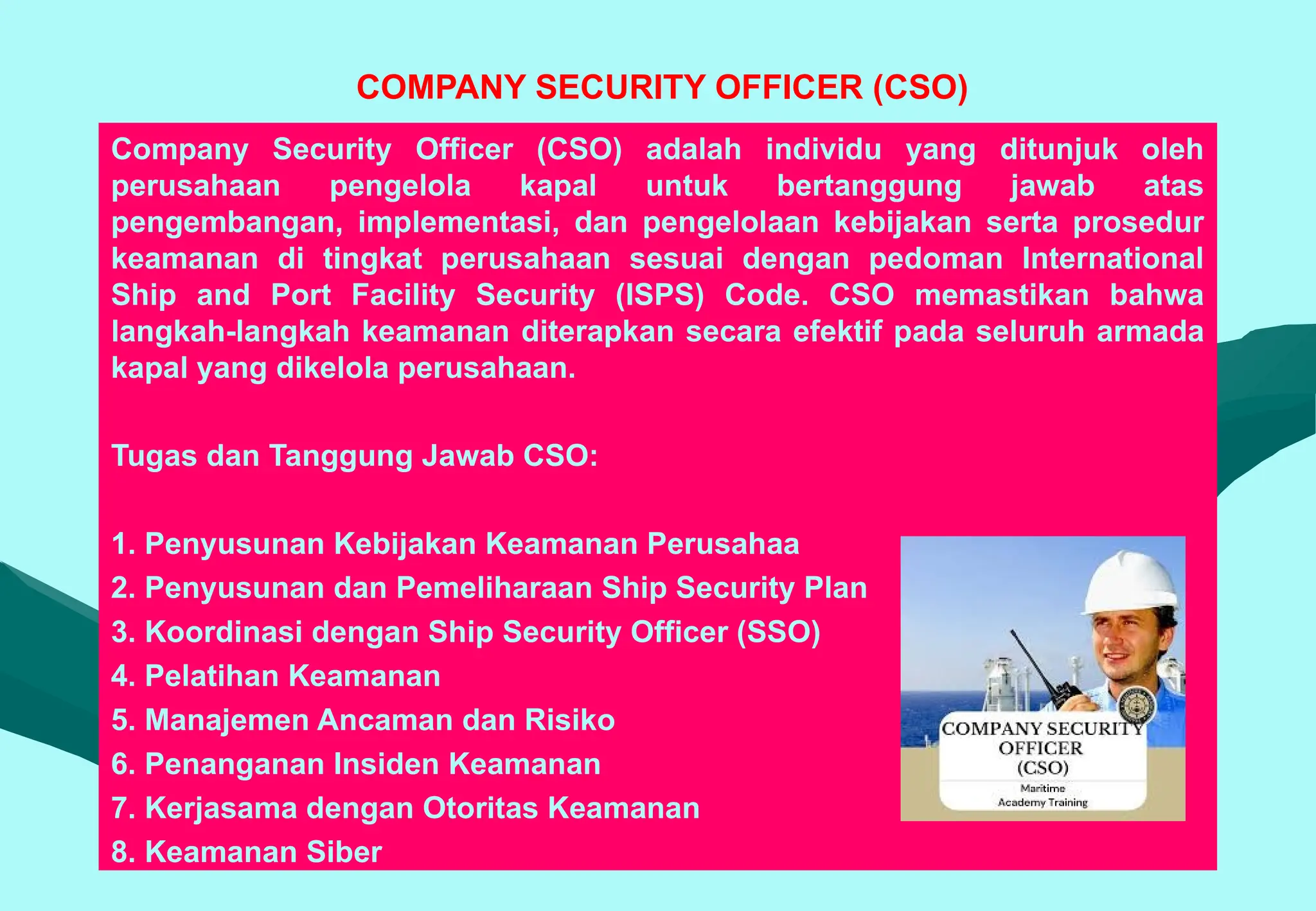 COMPANY SECURITY OFFICER (CSO)
Company Security Officer (CSO) adalah individu yang ditunjuk oleh
perusahaan pengelola kapal untuk bertanggung jawab atas
pengembangan, implementasi, dan pengelolaan kebijakan serta prosedur
keamanan di tingkat perusahaan sesuai dengan pedoman International
Ship and Port Facility Security (ISPS) Code. CSO memastikan bahwa
langkah-langkah keamanan diterapkan secara efektif pada seluruh armada
kapal yang dikelola perusahaan.
Tugas dan Tanggung Jawab CSO:
1. Penyusunan Kebijakan Keamanan Perusahaa
2. Penyusunan dan Pemeliharaan Ship Security Plan
3. Koordinasi dengan Ship Security Officer (SSO)
4. Pelatihan Keamanan
5. Manajemen Ancaman dan Risiko
6. Penanganan Insiden Keamanan
7. Kerjasama dengan Otoritas Keamanan
8. Keamanan Siber
 