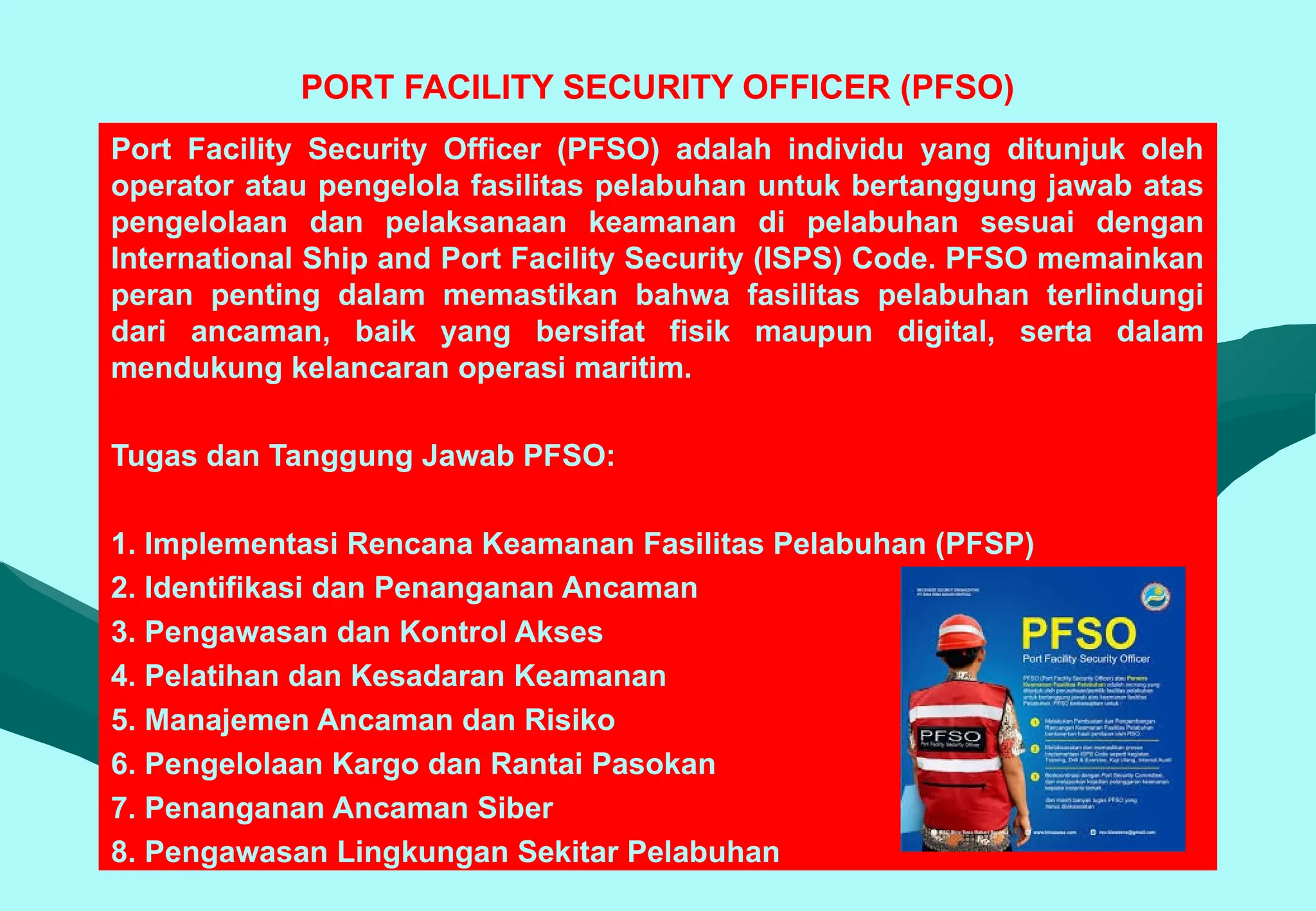 PORT FACILITY SECURITY OFFICER (PFSO)
Port Facility Security Officer (PFSO) adalah individu yang ditunjuk oleh
operator atau pengelola fasilitas pelabuhan untuk bertanggung jawab atas
pengelolaan dan pelaksanaan keamanan di pelabuhan sesuai dengan
International Ship and Port Facility Security (ISPS) Code. PFSO memainkan
peran penting dalam memastikan bahwa fasilitas pelabuhan terlindungi
dari ancaman, baik yang bersifat fisik maupun digital, serta dalam
mendukung kelancaran operasi maritim.
Tugas dan Tanggung Jawab PFSO:
1. Implementasi Rencana Keamanan Fasilitas Pelabuhan (PFSP)
2. Identifikasi dan Penanganan Ancaman
3. Pengawasan dan Kontrol Akses
4. Pelatihan dan Kesadaran Keamanan
5. Manajemen Ancaman dan Risiko
6. Pengelolaan Kargo dan Rantai Pasokan
7. Penanganan Ancaman Siber
8. Pengawasan Lingkungan Sekitar Pelabuhan
 