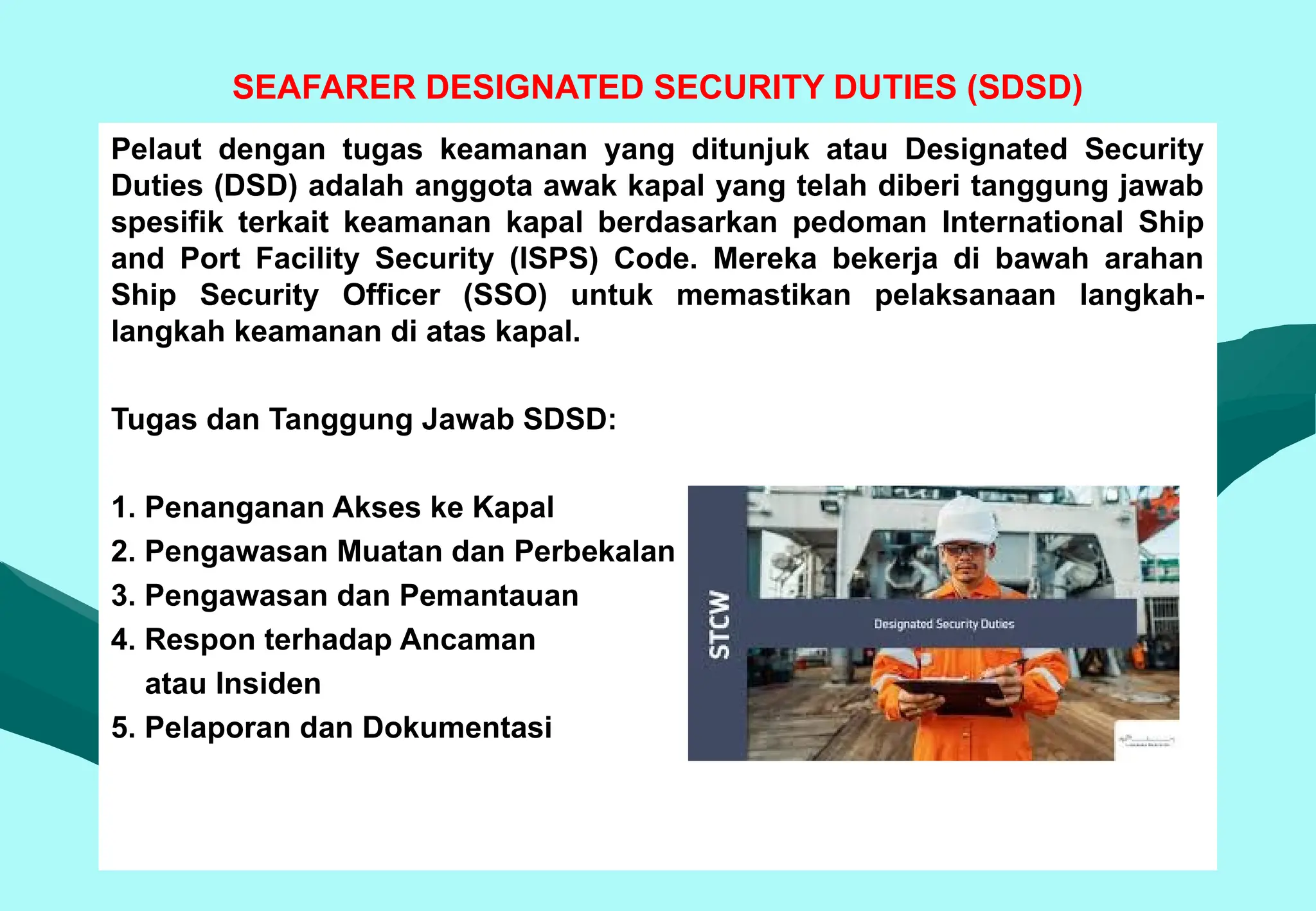 SEAFARER DESIGNATED SECURITY DUTIES (SDSD)
Pelaut dengan tugas keamanan yang ditunjuk atau Designated Security
Duties (DSD) adalah anggota awak kapal yang telah diberi tanggung jawab
spesifik terkait keamanan kapal berdasarkan pedoman International Ship
and Port Facility Security (ISPS) Code. Mereka bekerja di bawah arahan
Ship Security Officer (SSO) untuk memastikan pelaksanaan langkah-
langkah keamanan di atas kapal.
Tugas dan Tanggung Jawab SDSD:
1. Penanganan Akses ke Kapal
2. Pengawasan Muatan dan Perbekalan
3. Pengawasan dan Pemantauan
4. Respon terhadap Ancaman
atau Insiden
5. Pelaporan dan Dokumentasi
 