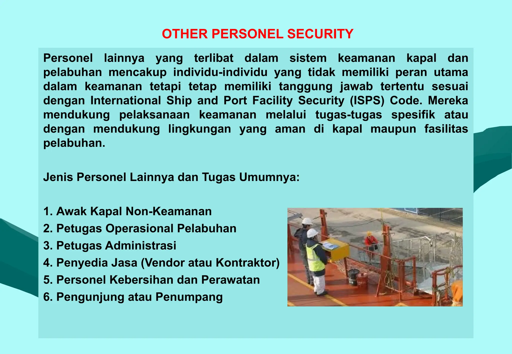 OTHER PERSONEL SECURITY
Personel lainnya yang terlibat dalam sistem keamanan kapal dan
pelabuhan mencakup individu-individu yang tidak memiliki peran utama
dalam keamanan tetapi tetap memiliki tanggung jawab tertentu sesuai
dengan International Ship and Port Facility Security (ISPS) Code. Mereka
mendukung pelaksanaan keamanan melalui tugas-tugas spesifik atau
dengan mendukung lingkungan yang aman di kapal maupun fasilitas
pelabuhan.
Jenis Personel Lainnya dan Tugas Umumnya:
1. Awak Kapal Non-Keamanan
2. Petugas Operasional Pelabuhan
3. Petugas Administrasi
4. Penyedia Jasa (Vendor atau Kontraktor)
5. Personel Kebersihan dan Perawatan
6. Pengunjung atau Penumpang
 