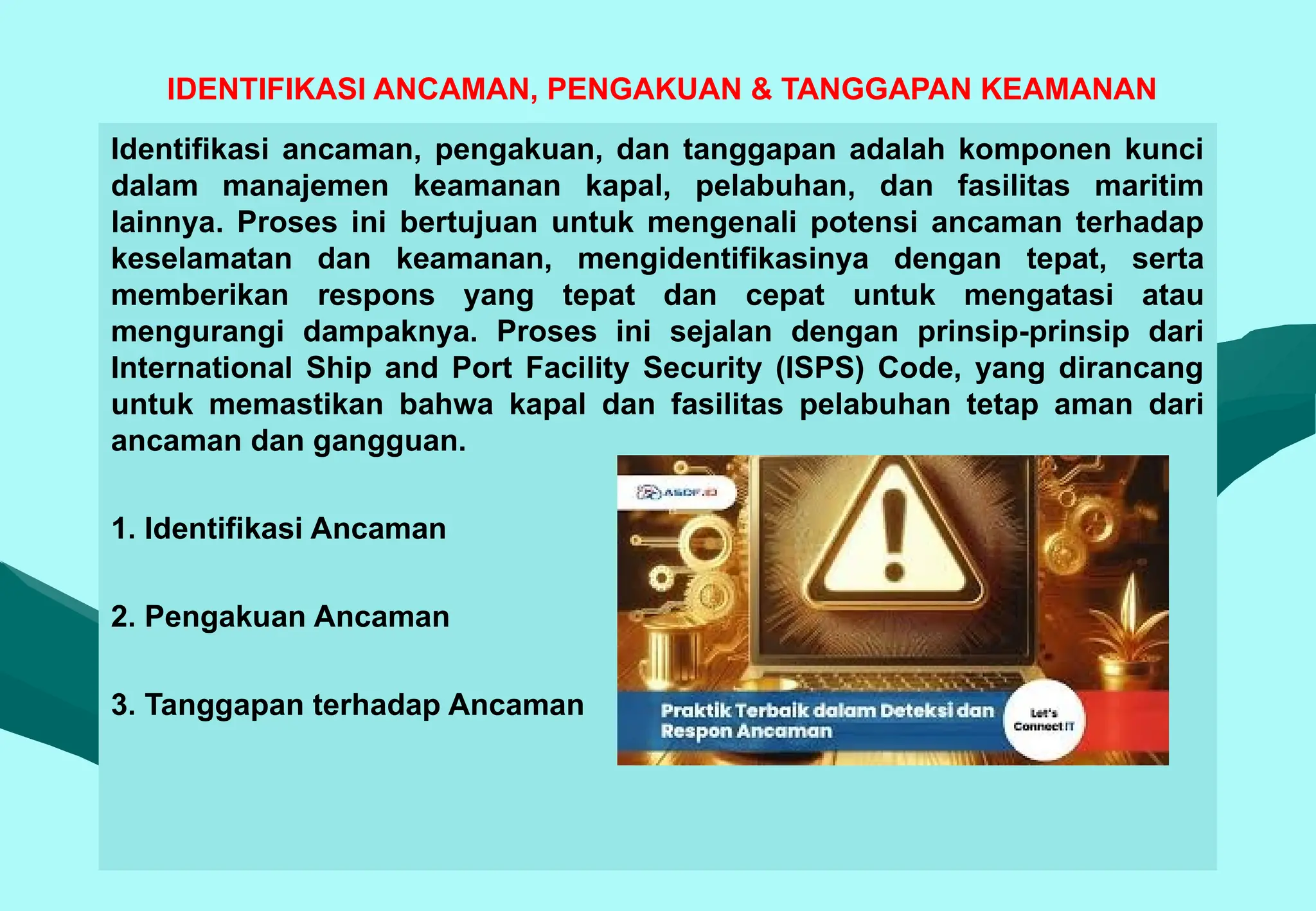 IDENTIFIKASI ANCAMAN, PENGAKUAN & TANGGAPAN KEAMANAN
Identifikasi ancaman, pengakuan, dan tanggapan adalah komponen kunci
dalam manajemen keamanan kapal, pelabuhan, dan fasilitas maritim
lainnya. Proses ini bertujuan untuk mengenali potensi ancaman terhadap
keselamatan dan keamanan, mengidentifikasinya dengan tepat, serta
memberikan respons yang tepat dan cepat untuk mengatasi atau
mengurangi dampaknya. Proses ini sejalan dengan prinsip-prinsip dari
International Ship and Port Facility Security (ISPS) Code, yang dirancang
untuk memastikan bahwa kapal dan fasilitas pelabuhan tetap aman dari
ancaman dan gangguan.
1. Identifikasi Ancaman
2. Pengakuan Ancaman
3. Tanggapan terhadap Ancaman
 