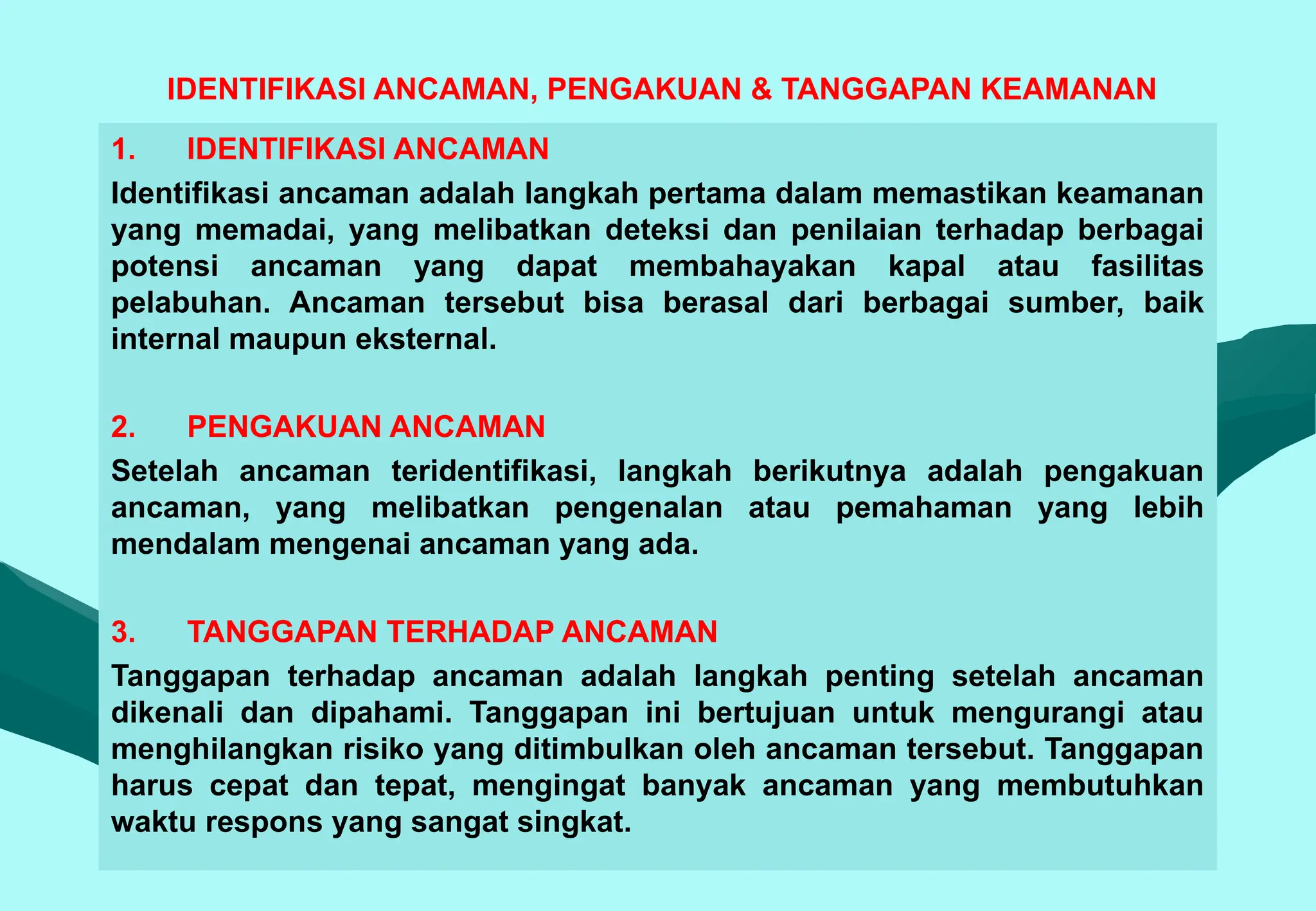IDENTIFIKASI ANCAMAN, PENGAKUAN & TANGGAPAN KEAMANAN
1. IDENTIFIKASI ANCAMAN
Identifikasi ancaman adalah langkah pertama dalam memastikan keamanan
yang memadai, yang melibatkan deteksi dan penilaian terhadap berbagai
potensi ancaman yang dapat membahayakan kapal atau fasilitas
pelabuhan. Ancaman tersebut bisa berasal dari berbagai sumber, baik
internal maupun eksternal.
2. PENGAKUAN ANCAMAN
Setelah ancaman teridentifikasi, langkah berikutnya adalah pengakuan
ancaman, yang melibatkan pengenalan atau pemahaman yang lebih
mendalam mengenai ancaman yang ada.
3. TANGGAPAN TERHADAP ANCAMAN
Tanggapan terhadap ancaman adalah langkah penting setelah ancaman
dikenali dan dipahami. Tanggapan ini bertujuan untuk mengurangi atau
menghilangkan risiko yang ditimbulkan oleh ancaman tersebut. Tanggapan
harus cepat dan tepat, mengingat banyak ancaman yang membutuhkan
waktu respons yang sangat singkat.
 