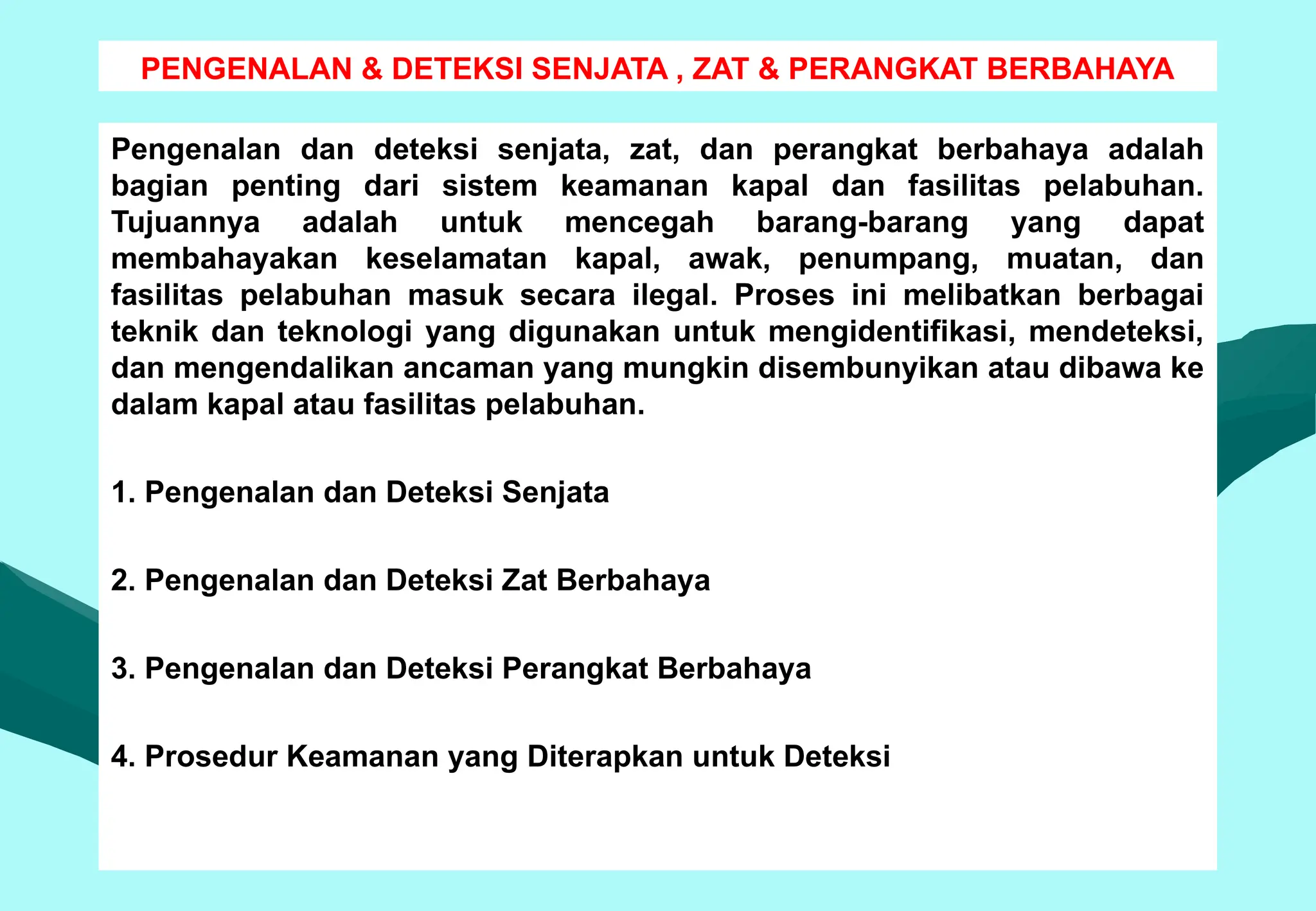 PENGENALAN & DETEKSI SENJATA , ZAT & PERANGKAT BERBAHAYA
Pengenalan dan deteksi senjata, zat, dan perangkat berbahaya adalah
bagian penting dari sistem keamanan kapal dan fasilitas pelabuhan.
Tujuannya adalah untuk mencegah barang-barang yang dapat
membahayakan keselamatan kapal, awak, penumpang, muatan, dan
fasilitas pelabuhan masuk secara ilegal. Proses ini melibatkan berbagai
teknik dan teknologi yang digunakan untuk mengidentifikasi, mendeteksi,
dan mengendalikan ancaman yang mungkin disembunyikan atau dibawa ke
dalam kapal atau fasilitas pelabuhan.
1. Pengenalan dan Deteksi Senjata
2. Pengenalan dan Deteksi Zat Berbahaya
3. Pengenalan dan Deteksi Perangkat Berbahaya
4. Prosedur Keamanan yang Diterapkan untuk Deteksi
 