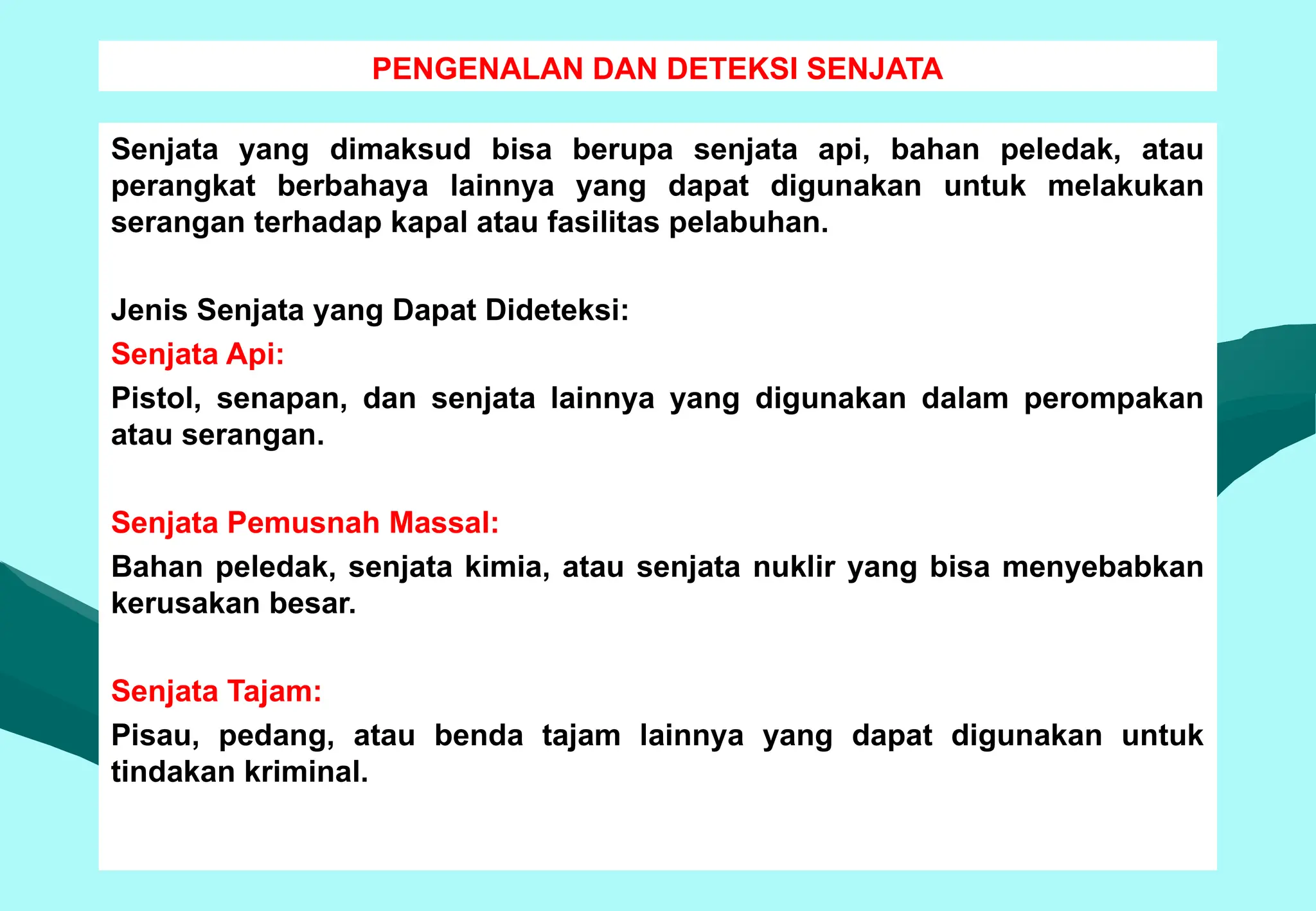 PENGENALAN DAN DETEKSI SENJATA
Senjata yang dimaksud bisa berupa senjata api, bahan peledak, atau
perangkat berbahaya lainnya yang dapat digunakan untuk melakukan
serangan terhadap kapal atau fasilitas pelabuhan.
Jenis Senjata yang Dapat Dideteksi:
Senjata Api:
Pistol, senapan, dan senjata lainnya yang digunakan dalam perompakan
atau serangan.
Senjata Pemusnah Massal:
Bahan peledak, senjata kimia, atau senjata nuklir yang bisa menyebabkan
kerusakan besar.
Senjata Tajam:
Pisau, pedang, atau benda tajam lainnya yang dapat digunakan untuk
tindakan kriminal.
 