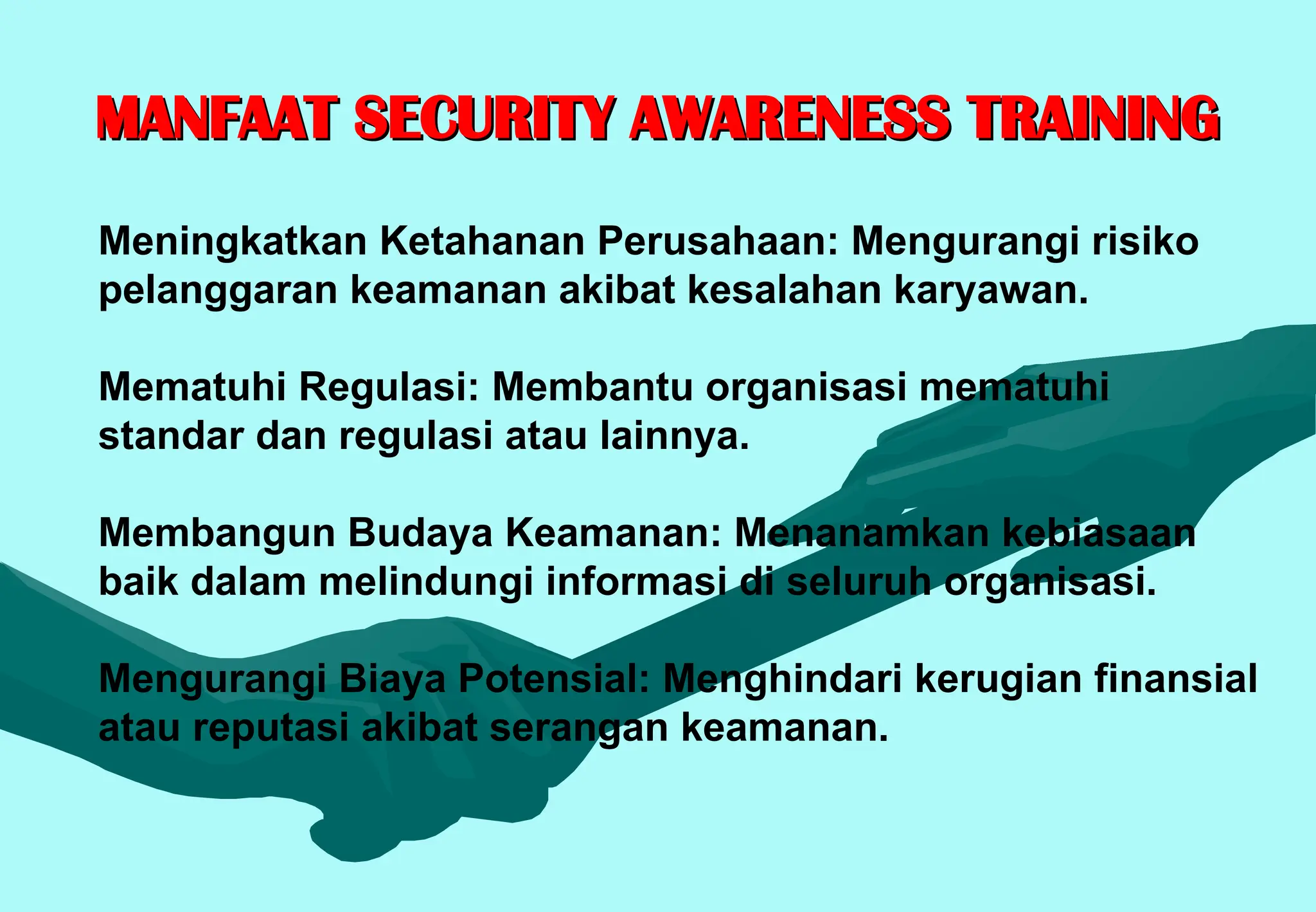 MANFAAT SECURITY AWARENESS TRAINING
MANFAAT SECURITY AWARENESS TRAINING
Meningkatkan Ketahanan Perusahaan: Mengurangi risiko
pelanggaran keamanan akibat kesalahan karyawan.
Mematuhi Regulasi: Membantu organisasi mematuhi
standar dan regulasi atau lainnya.
Membangun Budaya Keamanan: Menanamkan kebiasaan
baik dalam melindungi informasi di seluruh organisasi.
Mengurangi Biaya Potensial: Menghindari kerugian finansial
atau reputasi akibat serangan keamanan.
 