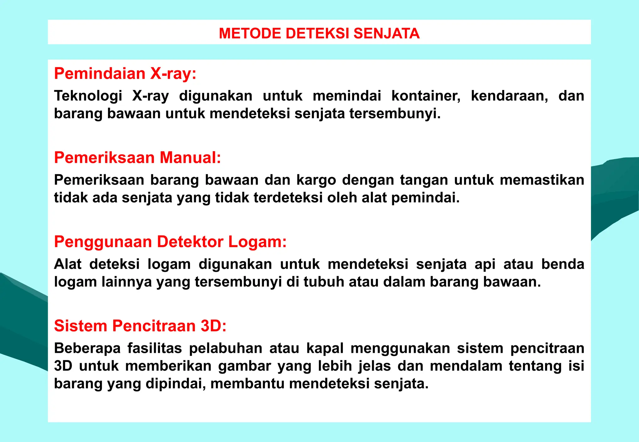 METODE DETEKSI SENJATA
Pemindaian X-ray:
Teknologi X-ray digunakan untuk memindai kontainer, kendaraan, dan
barang bawaan untuk mendeteksi senjata tersembunyi.
Pemeriksaan Manual:
Pemeriksaan barang bawaan dan kargo dengan tangan untuk memastikan
tidak ada senjata yang tidak terdeteksi oleh alat pemindai.
Penggunaan Detektor Logam:
Alat deteksi logam digunakan untuk mendeteksi senjata api atau benda
logam lainnya yang tersembunyi di tubuh atau dalam barang bawaan.
Sistem Pencitraan 3D:
Beberapa fasilitas pelabuhan atau kapal menggunakan sistem pencitraan
3D untuk memberikan gambar yang lebih jelas dan mendalam tentang isi
barang yang dipindai, membantu mendeteksi senjata.
 