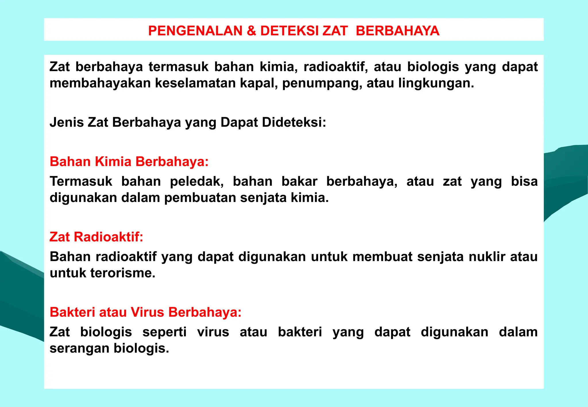 PENGENALAN & DETEKSI ZAT BERBAHAYA
Zat berbahaya termasuk bahan kimia, radioaktif, atau biologis yang dapat
membahayakan keselamatan kapal, penumpang, atau lingkungan.
Jenis Zat Berbahaya yang Dapat Dideteksi:
Bahan Kimia Berbahaya:
Termasuk bahan peledak, bahan bakar berbahaya, atau zat yang bisa
digunakan dalam pembuatan senjata kimia.
Zat Radioaktif:
Bahan radioaktif yang dapat digunakan untuk membuat senjata nuklir atau
untuk terorisme.
Bakteri atau Virus Berbahaya:
Zat biologis seperti virus atau bakteri yang dapat digunakan dalam
serangan biologis.
 