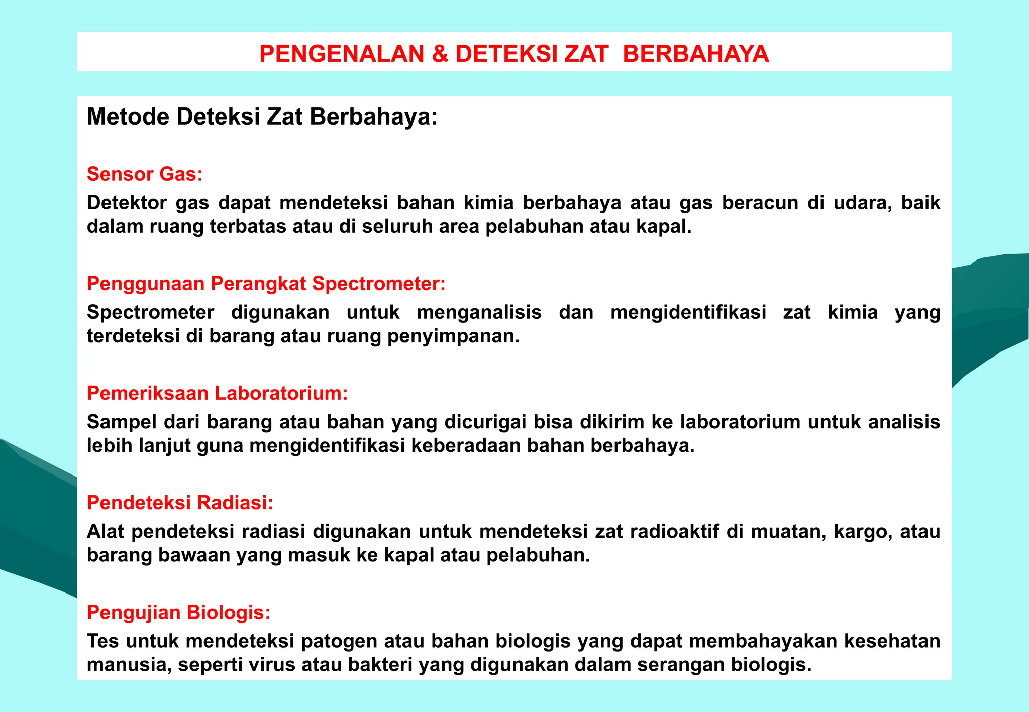 PENGENALAN & DETEKSI ZAT BERBAHAYA
Metode Deteksi Zat Berbahaya:
Sensor Gas:
Detektor gas dapat mendeteksi bahan kimia berbahaya atau gas beracun di udara, baik
dalam ruang terbatas atau di seluruh area pelabuhan atau kapal.
Penggunaan Perangkat Spectrometer:
Spectrometer digunakan untuk menganalisis dan mengidentifikasi zat kimia yang
terdeteksi di barang atau ruang penyimpanan.
Pemeriksaan Laboratorium:
Sampel dari barang atau bahan yang dicurigai bisa dikirim ke laboratorium untuk analisis
lebih lanjut guna mengidentifikasi keberadaan bahan berbahaya.
Pendeteksi Radiasi:
Alat pendeteksi radiasi digunakan untuk mendeteksi zat radioaktif di muatan, kargo, atau
barang bawaan yang masuk ke kapal atau pelabuhan.
Pengujian Biologis:
Tes untuk mendeteksi patogen atau bahan biologis yang dapat membahayakan kesehatan
manusia, seperti virus atau bakteri yang digunakan dalam serangan biologis.
 