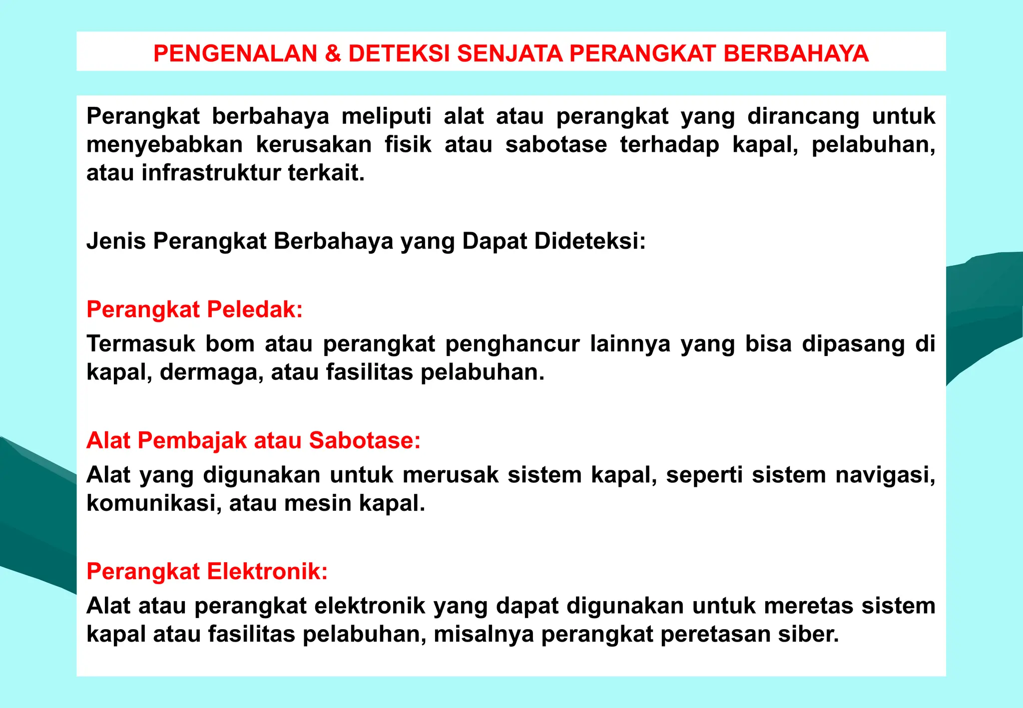 PENGENALAN & DETEKSI SENJATA PERANGKAT BERBAHAYA
Perangkat berbahaya meliputi alat atau perangkat yang dirancang untuk
menyebabkan kerusakan fisik atau sabotase terhadap kapal, pelabuhan,
atau infrastruktur terkait.
Jenis Perangkat Berbahaya yang Dapat Dideteksi:
Perangkat Peledak:
Termasuk bom atau perangkat penghancur lainnya yang bisa dipasang di
kapal, dermaga, atau fasilitas pelabuhan.
Alat Pembajak atau Sabotase:
Alat yang digunakan untuk merusak sistem kapal, seperti sistem navigasi,
komunikasi, atau mesin kapal.
Perangkat Elektronik:
Alat atau perangkat elektronik yang dapat digunakan untuk meretas sistem
kapal atau fasilitas pelabuhan, misalnya perangkat peretasan siber.
 
