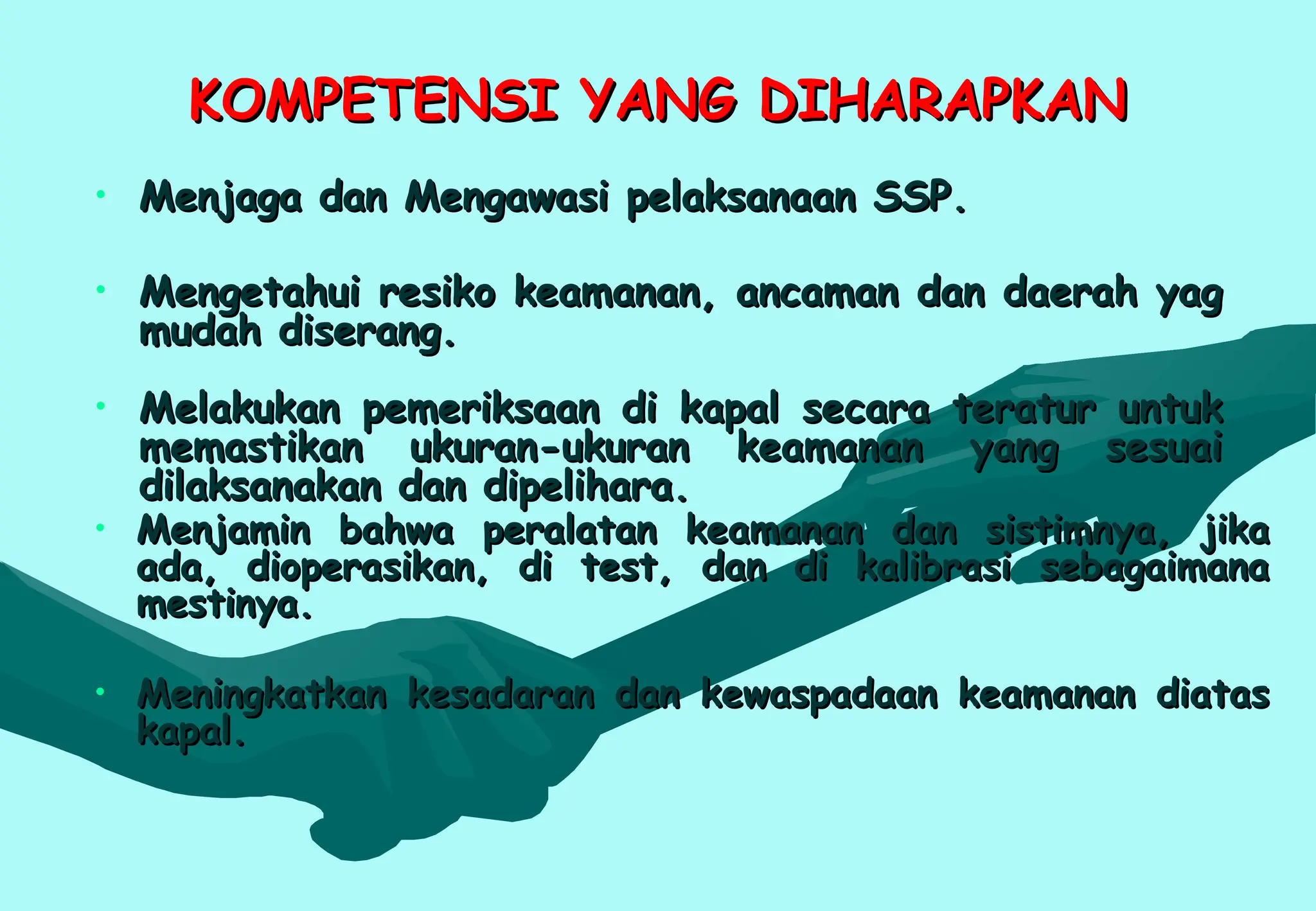 KOMPETENSI YANG DIHARAPKAN
KOMPETENSI YANG DIHARAPKAN
• Menjaga dan Mengawasi pelaksanaan SSP.
Menjaga dan Mengawasi pelaksanaan SSP.
• Mengetahui resiko keamanan, ancaman dan daerah yag
Mengetahui resiko keamanan, ancaman dan daerah yag
mudah diserang.
mudah diserang.
• Melakukan pemeriksaan di kapal secara teratur untuk
Melakukan pemeriksaan di kapal secara teratur untuk
memastikan ukuran-ukuran keamanan yang sesuai
memastikan ukuran-ukuran keamanan yang sesuai
dilaksanakan dan dipelihara.
dilaksanakan dan dipelihara.
• Menjamin bahwa peralatan keamanan dan sistimnya, jika
Menjamin bahwa peralatan keamanan dan sistimnya, jika
ada, dioperasikan, di test, dan di kalibrasi sebagaimana
ada, dioperasikan, di test, dan di kalibrasi sebagaimana
mestinya.
mestinya.
• Meningkatkan kesadaran dan kewaspadaan keamanan diatas
Meningkatkan kesadaran dan kewaspadaan keamanan diatas
kapal.
kapal.
 