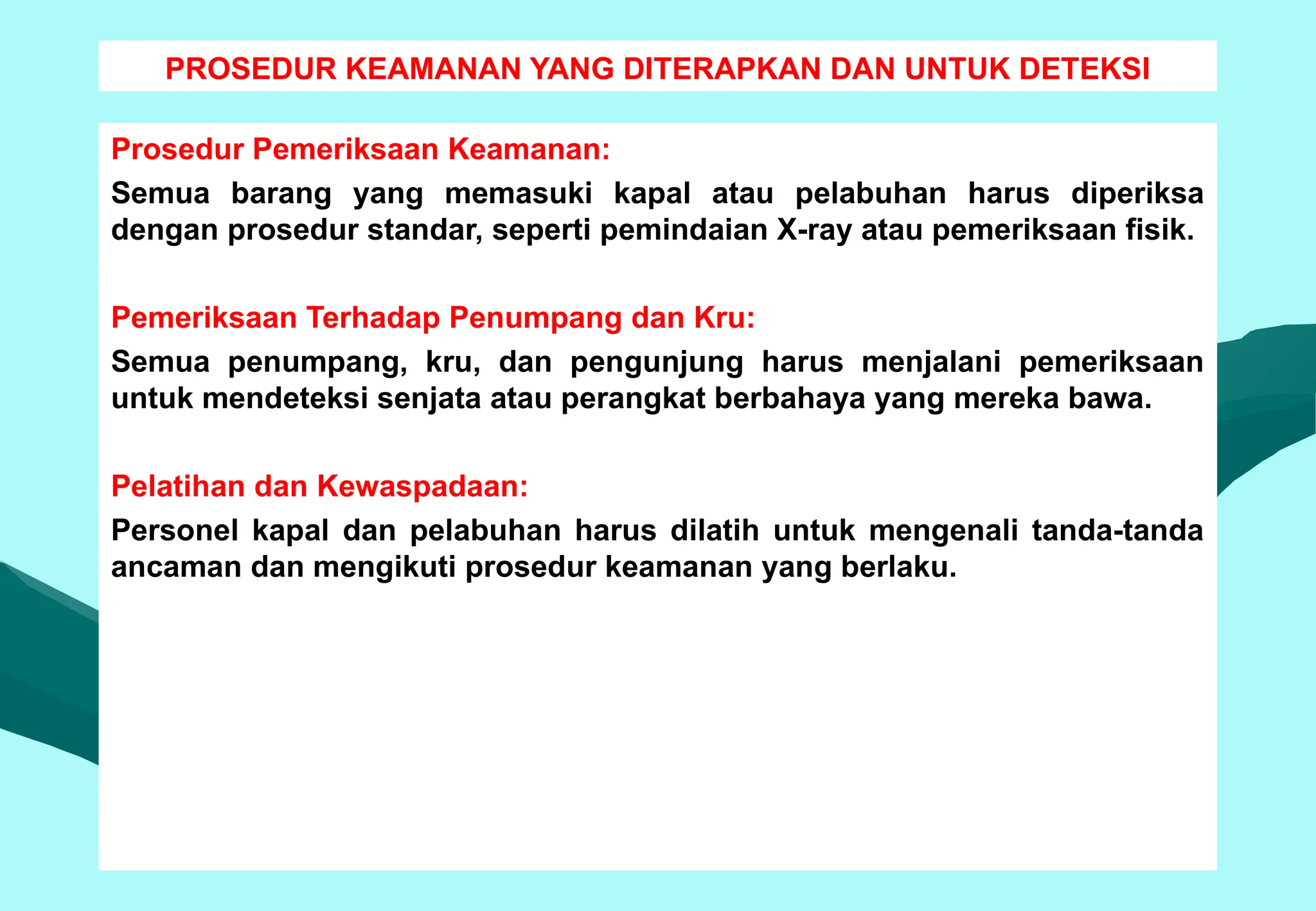 PROSEDUR KEAMANAN YANG DITERAPKAN DAN UNTUK DETEKSI
Prosedur Pemeriksaan Keamanan:
Semua barang yang memasuki kapal atau pelabuhan harus diperiksa
dengan prosedur standar, seperti pemindaian X-ray atau pemeriksaan fisik.
Pemeriksaan Terhadap Penumpang dan Kru:
Semua penumpang, kru, dan pengunjung harus menjalani pemeriksaan
untuk mendeteksi senjata atau perangkat berbahaya yang mereka bawa.
Pelatihan dan Kewaspadaan:
Personel kapal dan pelabuhan harus dilatih untuk mengenali tanda-tanda
ancaman dan mengikuti prosedur keamanan yang berlaku.
 