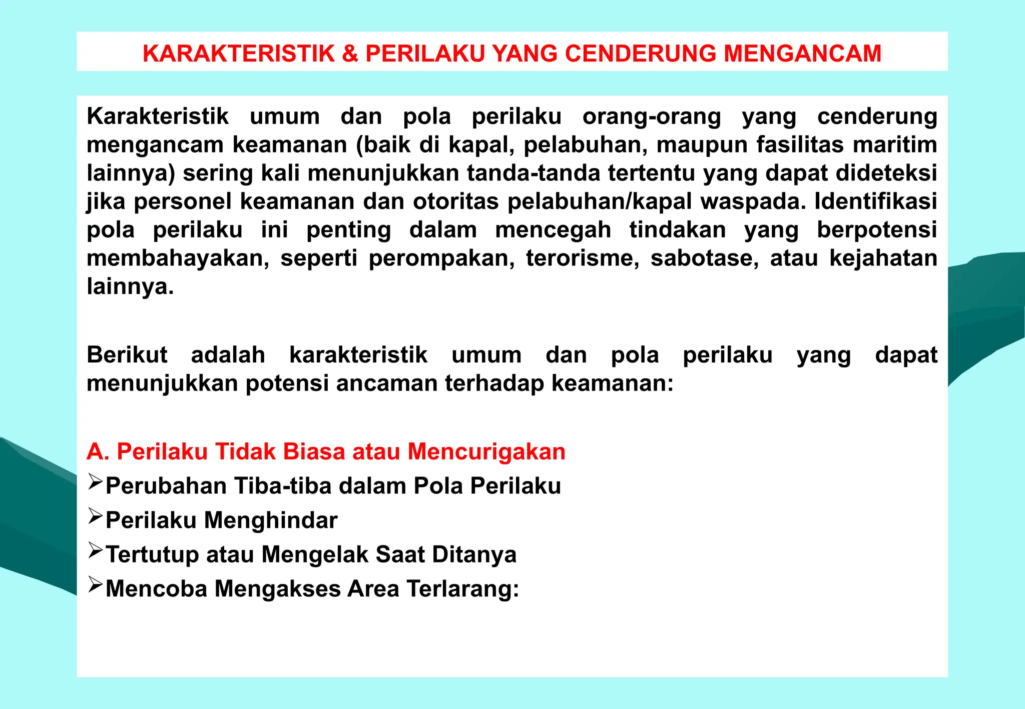 KARAKTERISTIK & PERILAKU YANG CENDERUNG MENGANCAM
Karakteristik umum dan pola perilaku orang-orang yang cenderung
mengancam keamanan (baik di kapal, pelabuhan, maupun fasilitas maritim
lainnya) sering kali menunjukkan tanda-tanda tertentu yang dapat dideteksi
jika personel keamanan dan otoritas pelabuhan/kapal waspada. Identifikasi
pola perilaku ini penting dalam mencegah tindakan yang berpotensi
membahayakan, seperti perompakan, terorisme, sabotase, atau kejahatan
lainnya.
Berikut adalah karakteristik umum dan pola perilaku yang dapat
menunjukkan potensi ancaman terhadap keamanan:
A. Perilaku Tidak Biasa atau Mencurigakan
Perubahan Tiba-tiba dalam Pola Perilaku
Perilaku Menghindar
Tertutup atau Mengelak Saat Ditanya
Mencoba Mengakses Area Terlarang:
 