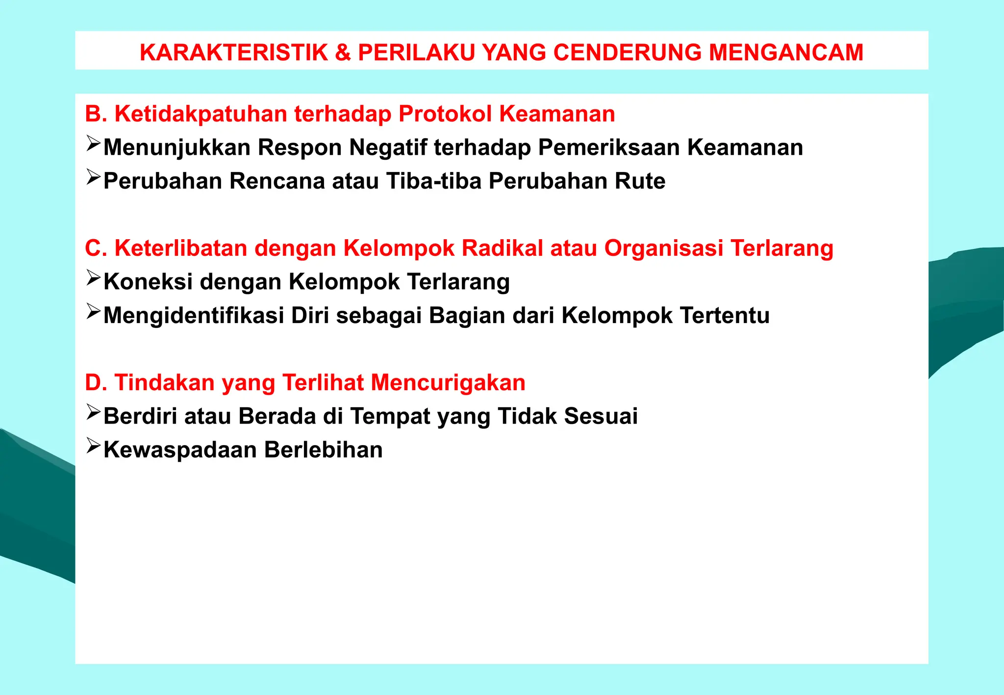 KARAKTERISTIK & PERILAKU YANG CENDERUNG MENGANCAM
B. Ketidakpatuhan terhadap Protokol Keamanan
Menunjukkan Respon Negatif terhadap Pemeriksaan Keamanan
Perubahan Rencana atau Tiba-tiba Perubahan Rute
C. Keterlibatan dengan Kelompok Radikal atau Organisasi Terlarang
Koneksi dengan Kelompok Terlarang
Mengidentifikasi Diri sebagai Bagian dari Kelompok Tertentu
D. Tindakan yang Terlihat Mencurigakan
Berdiri atau Berada di Tempat yang Tidak Sesuai
Kewaspadaan Berlebihan
 