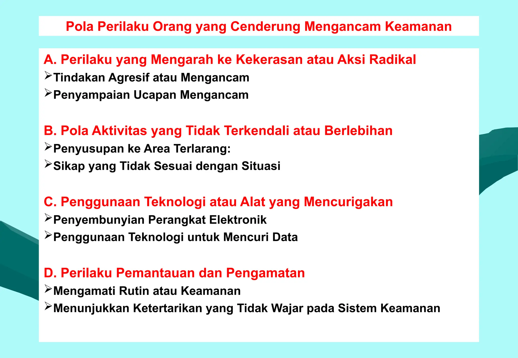 Pola Perilaku Orang yang Cenderung Mengancam Keamanan
A. Perilaku yang Mengarah ke Kekerasan atau Aksi Radikal
Tindakan Agresif atau Mengancam
Penyampaian Ucapan Mengancam
B. Pola Aktivitas yang Tidak Terkendali atau Berlebihan
Penyusupan ke Area Terlarang:
Sikap yang Tidak Sesuai dengan Situasi
C. Penggunaan Teknologi atau Alat yang Mencurigakan
Penyembunyian Perangkat Elektronik
Penggunaan Teknologi untuk Mencuri Data
D. Perilaku Pemantauan dan Pengamatan
Mengamati Rutin atau Keamanan
Menunjukkan Ketertarikan yang Tidak Wajar pada Sistem Keamanan
 