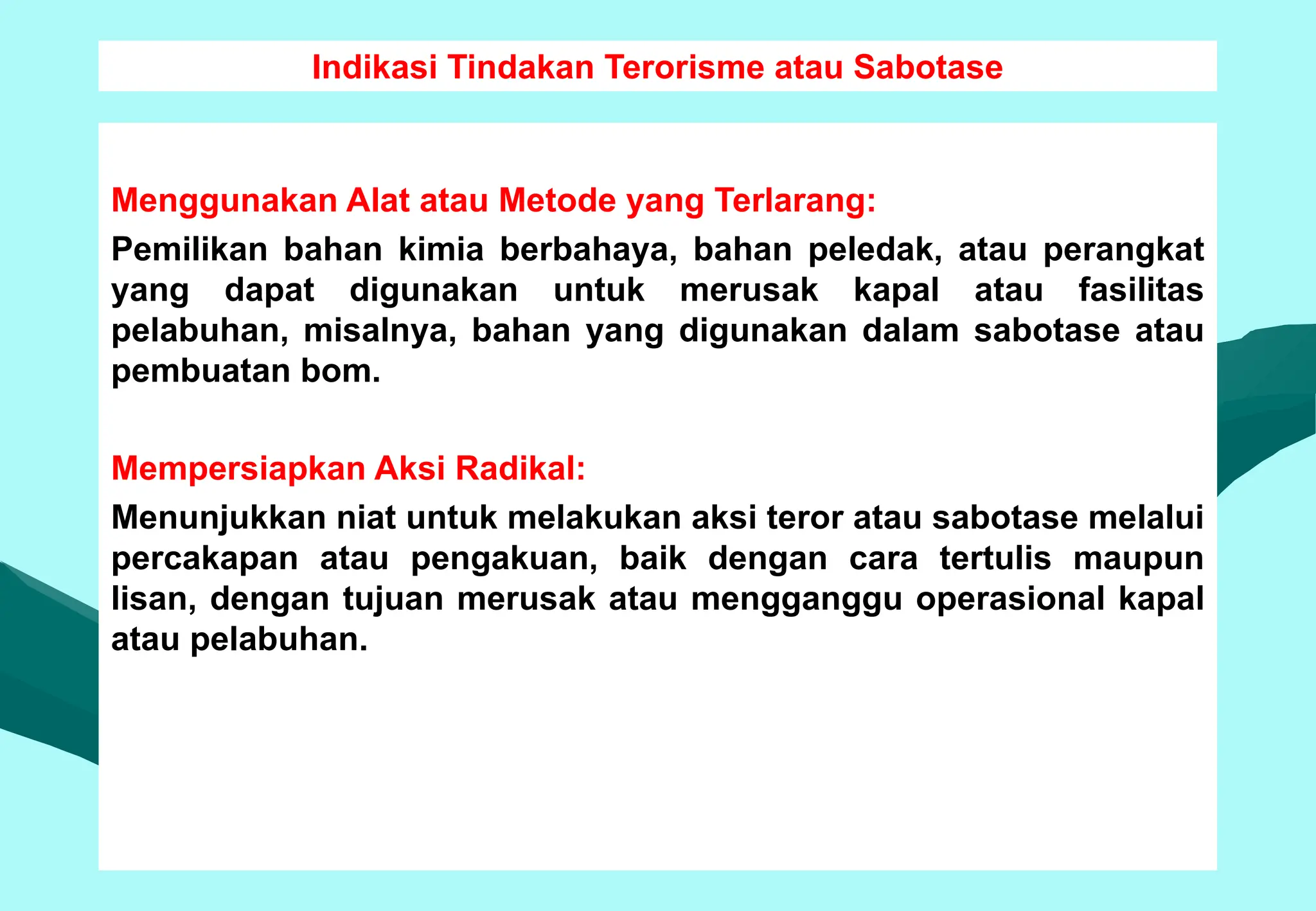 Indikasi Tindakan Terorisme atau Sabotase
Menggunakan Alat atau Metode yang Terlarang:
Pemilikan bahan kimia berbahaya, bahan peledak, atau perangkat
yang dapat digunakan untuk merusak kapal atau fasilitas
pelabuhan, misalnya, bahan yang digunakan dalam sabotase atau
pembuatan bom.
Mempersiapkan Aksi Radikal:
Menunjukkan niat untuk melakukan aksi teror atau sabotase melalui
percakapan atau pengakuan, baik dengan cara tertulis maupun
lisan, dengan tujuan merusak atau mengganggu operasional kapal
atau pelabuhan.
 