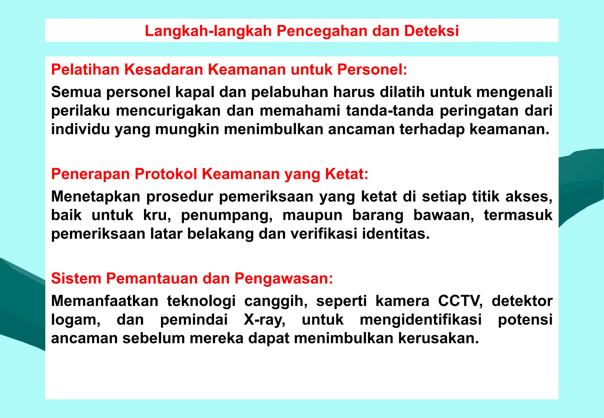 Langkah-langkah Pencegahan dan Deteksi
Pelatihan Kesadaran Keamanan untuk Personel:
Semua personel kapal dan pelabuhan harus dilatih untuk mengenali
perilaku mencurigakan dan memahami tanda-tanda peringatan dari
individu yang mungkin menimbulkan ancaman terhadap keamanan.
Penerapan Protokol Keamanan yang Ketat:
Menetapkan prosedur pemeriksaan yang ketat di setiap titik akses,
baik untuk kru, penumpang, maupun barang bawaan, termasuk
pemeriksaan latar belakang dan verifikasi identitas.
Sistem Pemantauan dan Pengawasan:
Memanfaatkan teknologi canggih, seperti kamera CCTV, detektor
logam, dan pemindai X-ray, untuk mengidentifikasi potensi
ancaman sebelum mereka dapat menimbulkan kerusakan.
 
