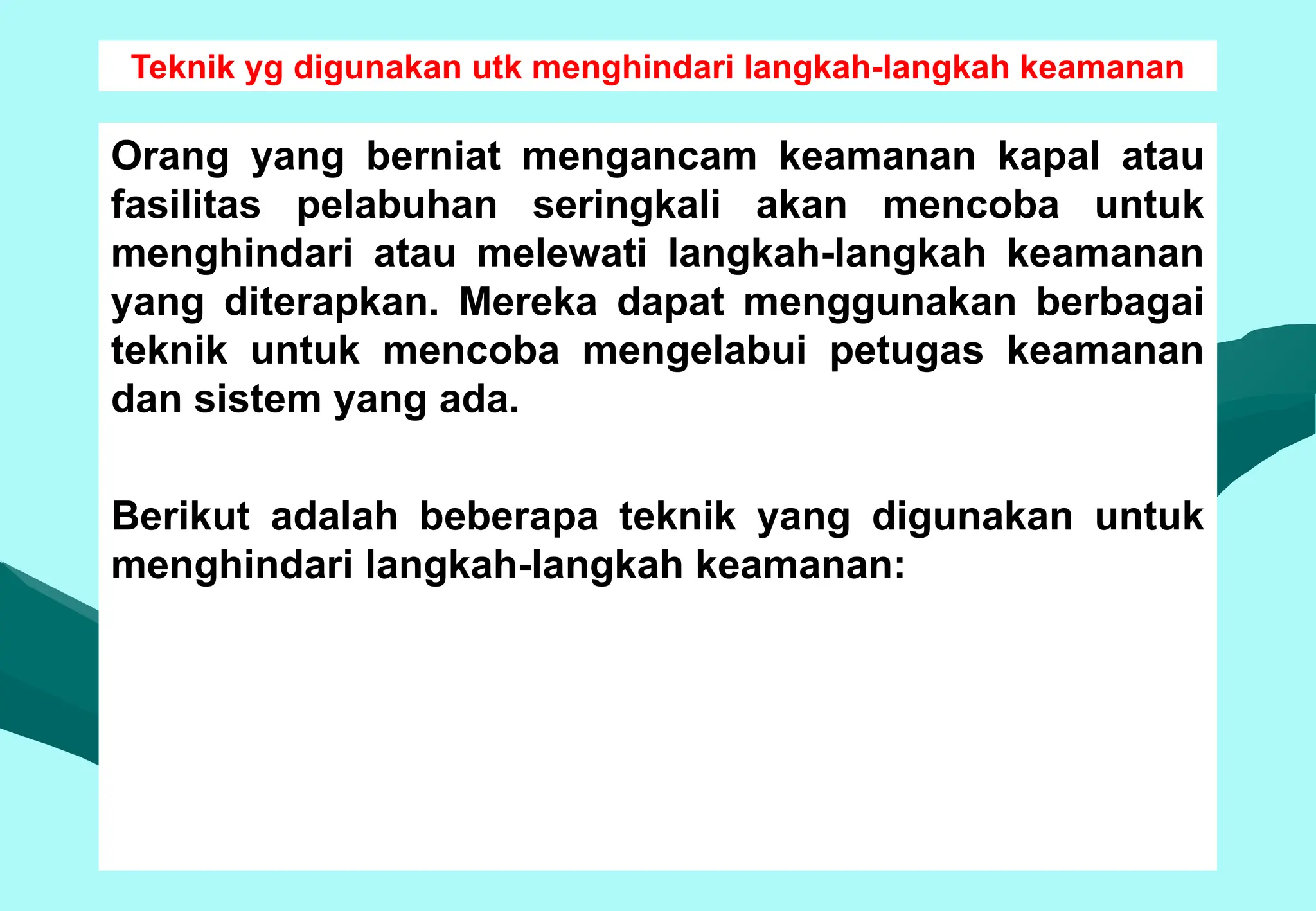 Teknik yg digunakan utk menghindari langkah-langkah keamanan
Orang yang berniat mengancam keamanan kapal atau
fasilitas pelabuhan seringkali akan mencoba untuk
menghindari atau melewati langkah-langkah keamanan
yang diterapkan. Mereka dapat menggunakan berbagai
teknik untuk mencoba mengelabui petugas keamanan
dan sistem yang ada.
Berikut adalah beberapa teknik yang digunakan untuk
menghindari langkah-langkah keamanan:
 