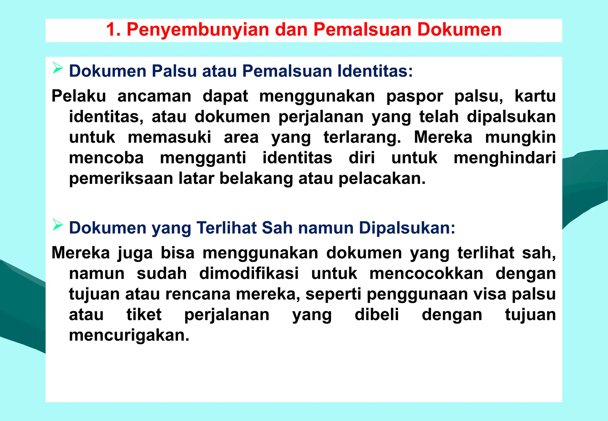 1. Penyembunyian dan Pemalsuan Dokumen
 Dokumen Palsu atau Pemalsuan Identitas:
Pelaku ancaman dapat menggunakan paspor palsu, kartu
identitas, atau dokumen perjalanan yang telah dipalsukan
untuk memasuki area yang terlarang. Mereka mungkin
mencoba mengganti identitas diri untuk menghindari
pemeriksaan latar belakang atau pelacakan.
 Dokumen yang Terlihat Sah namun Dipalsukan:
Mereka juga bisa menggunakan dokumen yang terlihat sah,
namun sudah dimodifikasi untuk mencocokkan dengan
tujuan atau rencana mereka, seperti penggunaan visa palsu
atau tiket perjalanan yang dibeli dengan tujuan
mencurigakan.
 